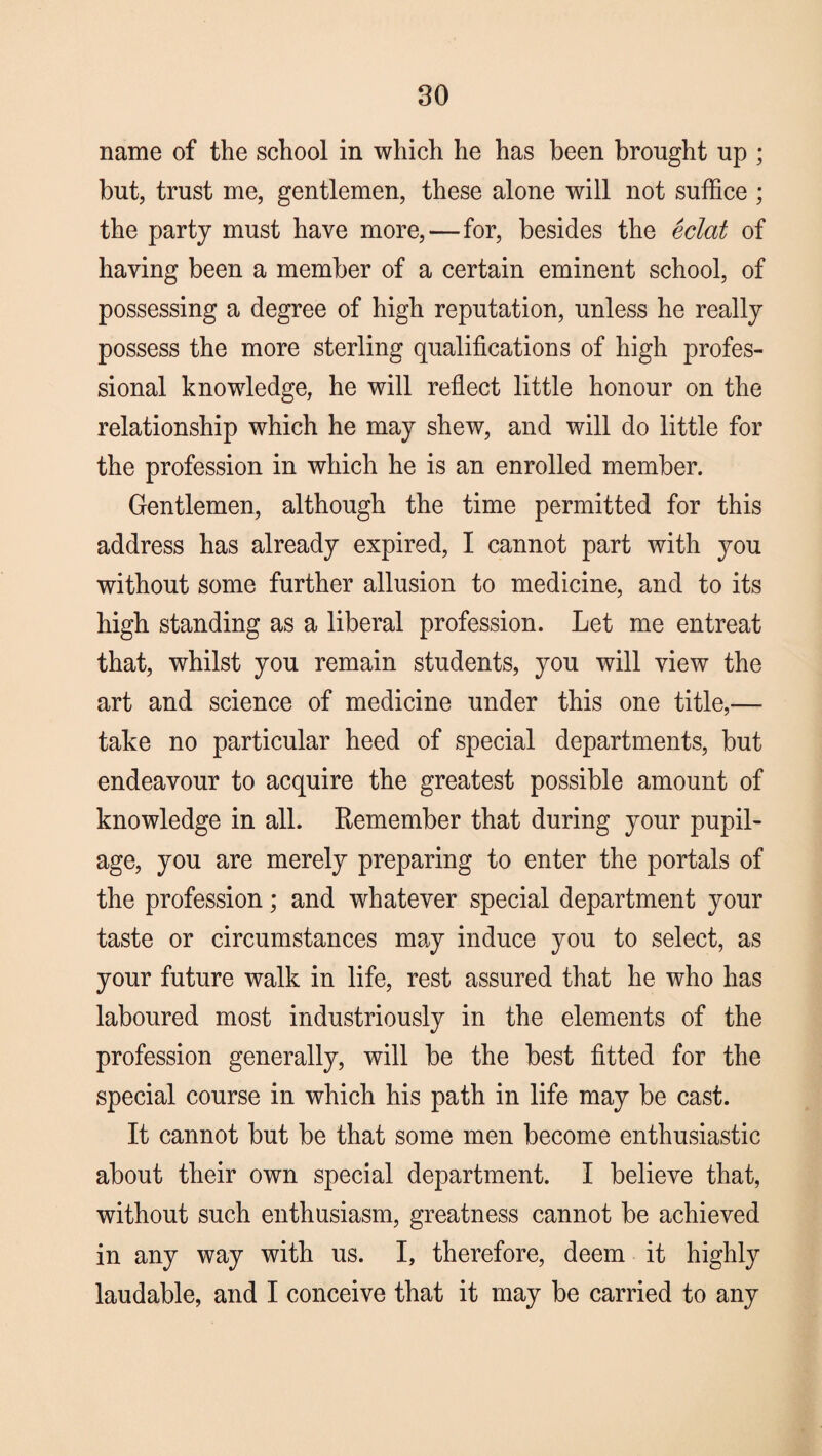 eo name of the school in which he has been brought up ; but, trust me, gentlemen, these alone will not suffice ; the party must have more,—for, besides the eclat of having been a member of a certain eminent school, of possessing a degree of high reputation, unless he really possess the more sterling qualifications of high profes¬ sional knowledge, he will reflect little honour on the relationship which he may shew, and will do little for the profession in which he is an enrolled member. Gentlemen, although the time permitted for this address has already expired, I cannot part with you without some further allusion to medicine, and to its high standing as a liberal profession. Let me entreat that, whilst you remain students, you will view the art and science of medicine under this one title,— take no particular heed of special departments, but endeavour to acquire the greatest possible amount of knowledge in all. Remember that during your pupil¬ age, you are merely preparing to enter the portals of the profession; and whatever special department your taste or circumstances may induce you to select, as your future walk in life, rest assured that he who has laboured most industriously in the elements of the profession generally, will be the best fitted for the special course in which his path in life may be cast. It cannot but be that some men become enthusiastic about their own special department. I believe that, without such enthusiasm, greatness cannot be achieved in any way with us. I, therefore, deem it highly laudable, and I conceive that it may be carried to any