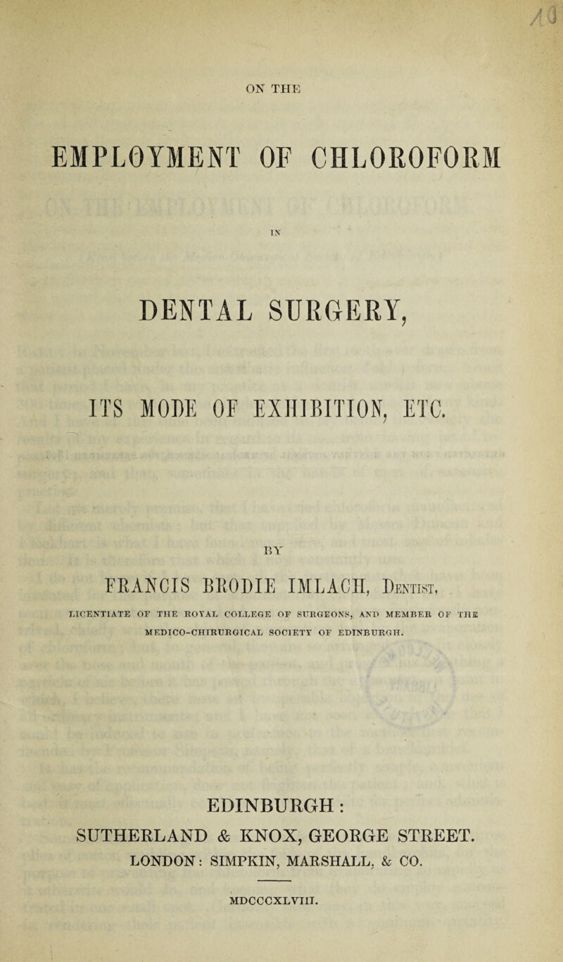 ON THE EMPLOYMENT OF CHLOROFORM DENTAL SURGERY, ITS MODE OF EXHIBITION, ETC. BY FRANCIS BRODIE IMLACH, Dentist, LICENTIATE OF THE ROYAL COLLEGE OF SURGEONS,. AND MEMBER OF THE MF.DICO-CHIRURGICAL SOC1ETT OF EDINBURGH. EDINBURGH: SUTHERLAND & KNOX, GEORGE STREET. LONDON: SIMFKIN, MARSHALL, & CO. MDCCCXLVIII.