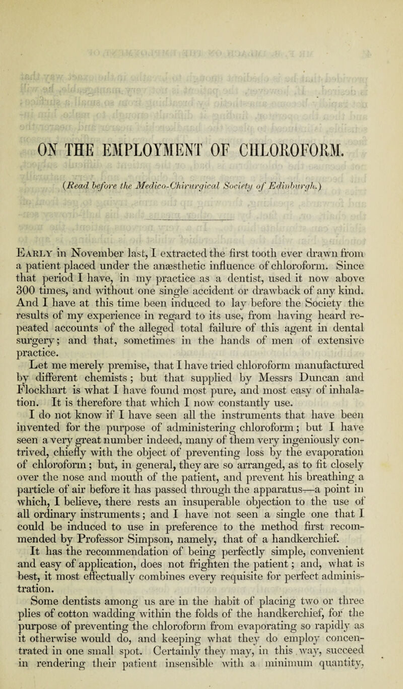 ON THE EMPLOYMENT OF CHLOROFORM. {Read before the Medico-Chirurgical Society of Edinburgh.) Early in November last, I extracted the first tooth ever drawn from a patient placed under the anaesthetic influence of chloroform. Since that period I have, in my practice as a dentist, used it now above 300 times, and without one single accident or drawback of any kind. And I have at this time been induced to lay before the Society the results of my experience in regard to its use, from having heard re¬ peated accounts of the alleged total failure of this agent in dental surgery; and that, sometimes in the hands of men of extensive practice. Let me merely premise, that I have tried chloroform manufactured by different chemists ; but that supplied by Messrs Duncan and Flockhart is what I have found most pure, and most easy of inhala¬ tion. It is therefore that which I now constantly use. I do not know if I have seen all the instruments that have been invented for the purpose of administering chloroform; but I have seen a very great number indeed, many of them very ingeniously con¬ trived, chiefly with the object of preventing loss by the evaporation of chloroform; but, in general, they are so arranged, as to fit closely over the nose and mouth of the patient, and prevent his breathing a particle of air before it has passed through the apparatus—a point in which, I believe, there rests an insuperable objection to the use of all ordinary instruments; and I have not seen a single one that 1 could be induced to use in preference to the method first recom¬ mended by Professor Simpson, namely, that of a handkerchief. It has the recommendation of being perfectly simple, convenient and easy of application, does not frighten the patient; and, what is best, it most effectually combines every requisite for perfect adminis¬ tration. Some dentists among us are in the habit of placing two or three plies of cotton wadding within the folds of the handkerchief, for the purpose of preventing the chloroform from evaporating so rapidly as it otherwise would do, and keeping what they do employ concen¬ trated in one small spot. Certainly they may, in this way, succeed in rendering their patient insensible with a minimum quantity,