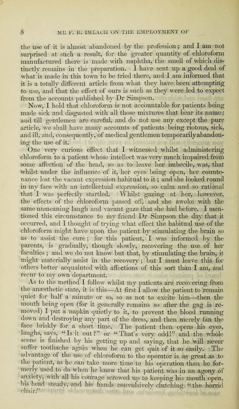 the use of it is almost abandoned by the profession; and I am not surprised at such a result, for the greater quantity of chloroform manufactured there is made with naphtha, the smell of which dis¬ tinctly remains in the preparation. I have sent up a good deal of what is made in this town to be tried there, and I am informed that it is a totally different article from what they have been attempting to use, and that the effect of ours is such as they were led to expect from the accounts published by Dr Simpson. Now, I hold that chloroform is not accountable for patients being made sick and disgusted with all those mixtures that bear its name; and till gentlemen are careful, and do not use any except the pure article, we shall have many accounts of patients being riotous, sick, and ill, and, consequently, of medical gentlemen temporarily abandon¬ ing the use of it. © f One very curious effect that I witnessed whilst administering chloroform to a patient whose intellect was very much impaired from some affection of the head, so as to leave her imbecile, was, that whilst under the influence of it, her eyes being open, her counte¬ nance lost the vacant expression habitual to it; and she looked round in my face with an intellectual expression, so calm and so rational that I was perfectly startled. Whilst gazing at her, however, the effects of the chloroform passed off, and she awoke with the same unmeaning laugh and vacant gaze that she had before. I men¬ tioned this circumstance to my friend Dr Simpson the day that it occurred, and I thought of trying what effect the habitual use of the chloroform might have upon the patient by stimulating the brain so as to assist the cure; for this patient, I was informed by the parents, is gradually, though slowly, recovering the use of her faculties ; and we do not know but that, by stimulating the brain, it might materially assist in the recovery ; but I must leave this for others better acquainted with affections of this sort than I am, and recur to my own department. As to the method I follow whilst my patients are recovering from the anaesthetic state, it is this—At first 1 allow the patient to remain quiet for half a minute or so, so as not to excite him—then the mouth being open (for it generally remains so after the gag is re¬ moved) I put a napkin quietly to it, to prevent the blood running down and destroying any part of the dress, and then merely fan the face briskly for a short time. The patient then opens his eyes, laughs, says, “Is it out ?” or “ That’s very odd!” and the whole scene is finished by his getting up and saying, that he will never suffer toothache again when he can get quit of it so easily. The advantage of the use of chloroform to the operator is as great as to the patient, as he can take more time to his operation than he for¬ merly used to do when he knew that his patient was in an agony of anxiety, with all his courage screwed up to keeping his mouth open, his head steady, and his hands convulsively clutching, “the horrid chair:”