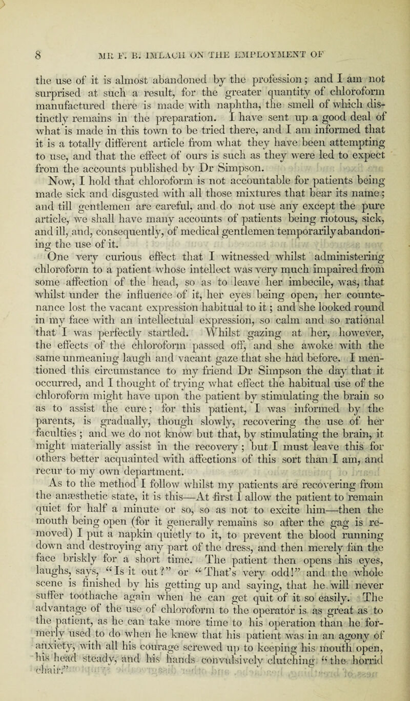 the use of it is almost abandoned by the profession; and I am not surprised at such a result, for the greater quantity of chloroform manufactured there is made with naphtha, the smell of which dis¬ tinctly remains in the preparation. I have sent up a good deal of what is made in this town to be tried there, and I am informed that it is a totally different article from what they have been attempting to use, and that the effect of ours is such as they were led to expect from the accounts published by Dr Simpson. Now, I hold that chloroform is not accountable for patients being made sick and disgusted with all those mixtures that bear its name; and till gentlemen are careful, and do not use any except the pure article, we shall have many accounts of patients being riotous, sick, and ill, and, consequently, of medical gentlemen temporarily abandon¬ ing the use of it. © f One very curious effect that I witnessed whilst administering chloroform to a patient whose intellect was very much impaired from some affection of the head, so as to leave her imbecile, was, that whilst under the influence of it, her eyes being open, her counte¬ nance lost the vacant expression habitual to it; and she looked round in my face with an intellectual expression, so calm and so rational that I was perfectly startled. Whilst gazing at her, however, the effects of the chloroform passed off, and she awoke with the same unmeaning laugh and vacant gaze that she had before. I men¬ tioned this circumstance to my friend Dr Simpson the day that it occurred, and I thought of trying what effect the habitual use of the chloroform might have upon the patient by stimulating the brain so as to assist the cure; for this patient, I was informed by the parents, is gradually, though slowly, recovering the use of her faculties ; and we do not know but that, by stimulating the brain, it might materially assist in the recovery ; but I must leave this for others better acquainted with affections of this sort than I am, and recur to my own department. As to the method I follow whilst my patients are recovering from the anaesthetic state, it is this—At first 1 allow the patient to remain quiet for half a minute or so, so as not to excite him—then the mouth being open (for it generally remains so after the gag is re¬ moved) I put a napkin quietly to it, to prevent the blood running down and destroying any part of the dress, and then merely fan the face briskly for a short time. The patient then opens his eyes, laughs, says, “Is it out ?” or “ That’s very odd!” and the whole scene is finished by his getting up and saying, that he will never suffer toothache again when he can get quit of it so easily. The advantage of the use of chloroform to the operator is as great as to the patient, as he can take more time to his operation than he for¬ merly used to do when he knew that his patient was in an agony of anxiety, with all his courage screwed up to keeping his mouth open, his head steady, and his hands convulsively clutching, “the horrid chair:”