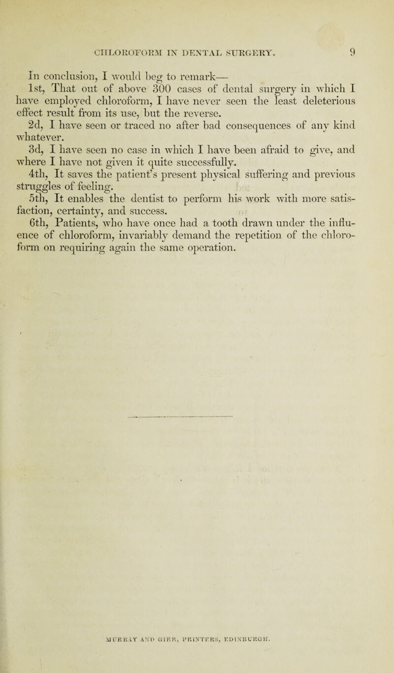 In conclusion, I would beg to remark— 1st, That out of above 300 cases of dental surgery in which I have employed chloroform, I have never seen the least deleterious effect result from its use, but the reverse. 2d, I have seen or traced no after bad consequences of any kind whatever. 3d, I have seen no case in which I have been afraid to give, and where I have not given it quite successfully. 4th, It saves the patient’s present physical suffering and previous struggles of feeling. 5th, It enables the dentist to perform his work with more satis¬ faction, certainty, and success. 6th, Patients, who have once had a tooth drawn under the influ¬ ence of chloroform, invariably demand the repetition of the chloro¬ form on requiring again the same operation. MURRAY AND <3 IBB, PRINTERS, EDINBURGH.