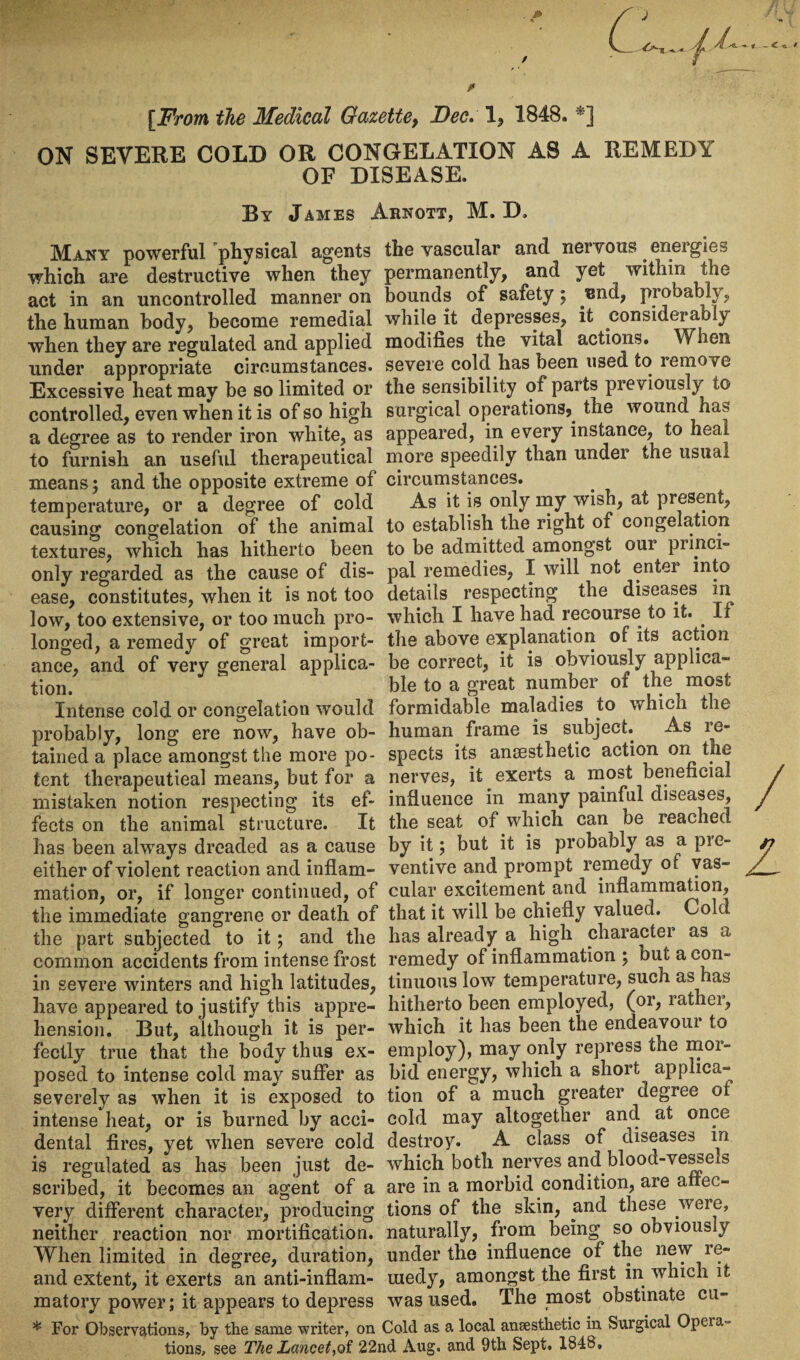 [From the Medical Gazette9 Dec, 1, 1848. ON SEVERE COLD OR CONGELATION AS A REMEDY OF DISEASE. By James Arnqtt, M. D, Many powerful physical agents the vascular and nervous energies which are destructive when they permanently, and yet within the act in an uncontrolled manner on bounds of safety ; nnd, piobably, the human body, become remedial while it depresses, it considerably when they are regulated and applied modifies the vital actions. When under appropriate circumstances, severe cold has been used to remove Excessive heat may be so limited or the sensibility of parts previously to controlled, even when it is of so high surgical operations,, the wound has a degree as to render iron white, as appeared, in every instance, to heal to furnish an useful therapeutical more speedily than under the usual means; and the opposite extreme of circumstances, temperature, or a degree of cold As it is only my wish, at present, causing congelation of the animal to establish the right of congelation textures, which has hitherto been to be admitted amongst oui pimci» only regarded as the cause of dis- pal remedies, I will not enter into ease, constitutes, when it is not too details respecting the diseases in low, too extensive, or too much pro- which I have had recourse to it. . If longed, a remedy of great import- the above explanation of its action ance, and of very general applica- be correct, it is obviously applica- tion. ble to a great number of the most Intense cold or congelation would formidable maladies to which the probably, long ere now, have ob- human frame is subject. As re¬ tained a place amongst the more po- spects its anaesthetic action on the tent therapeutical means, but for a nerves, it exerts a most beneficial mistaken notion respecting its ef- influence in many painful diseases, fects on the animal structure. It the seat of which can be reached has been always dreaded as a cause by it; but it is probably as a pre- either of violent reaction and inflam- ventive and prompt remedy of vas- mation, or, if longer continued, of cular excitement.and inflammation, the immediate gangrene or death of that it will be chiefly valued. Cold the part subjected to it ; and the has already a high character as a common accidents from intense frost remedy of inflammation ; but a con- in severe winters and high latitudes, tinuous low temperature, such as has have appeared to justify this appre- hitherto been employed, (or, rather, hension. But, although it is per- which it has been the endeavom to fectly true that the body thus ex- employ), may only repress the mor- posed to intense cold may suffer as bid energy, which a short apphca- severely as when it is exposed to tion of a much greater degree ol intense heat, or is burned by acci- cold may altogether and at once dental fires, yet when severe cold destroy. A class of diseases in is regulated as has been just de- which both nerves and blood-vessels scribed, it becomes an agent of a are in a morbid condition, are afrec- very different character, producing tions of the skin, and these were, neither reaction nor mortification, naturally, from being so obviously When limited in degree, duration, under the influence of the new re- and extent, it exerts an anti-inflam- uiedy, amongst the first in which it matory power; it appears to depress was used. The most obstinate cu- * For Observations, by the same writer, on Cold as a local anaesthetic in Surgical Opera¬ tions, see The Lancet,of 22nd Aug. and 9th Sept. 1848.