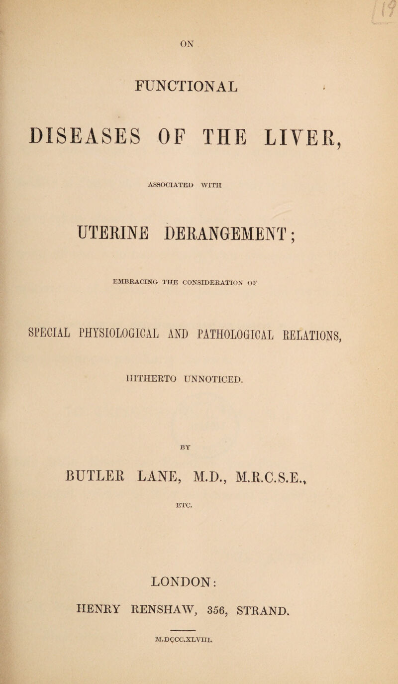 ON FUNCTIONAL DISEASES OF THE LIVER, ASSOCIATED WITH UTERINE DERANGEMENT J EMBRACING THE CONSIDERATION OF SPECIAL PHYSIOLOGICAL AND PATHOLOGICAL RELATIONS, HITHERTO UNNOTICED. BUTLEK LANE, M.D., M.R.C.S.E., ETC. LONDON: HENTtY RENSHAW, 356, STRAND. M.DCCC.XLYIII.