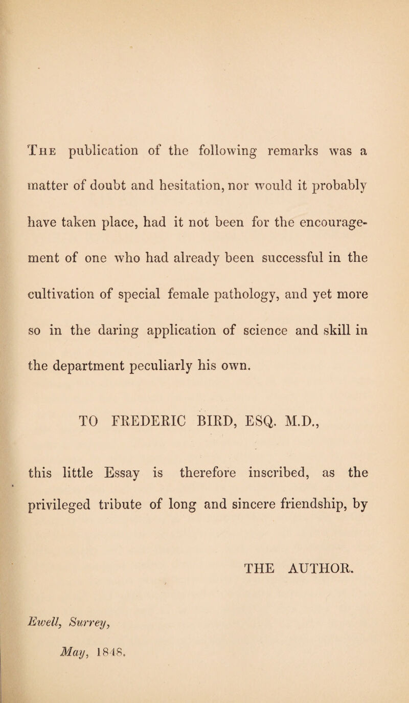 The publication of the following remarks was a matter of doubt and hesitation, nor would it probably have taken place, had it not been for the encourage¬ ment of one who had already been successful in the cultivation of special female pathology, and yet more so in the daring application of science and skill in the department peculiarly his own. TO FREDERIC BIRD, ESQ. M.D., this little Essay is therefore inscribed, as the privileged tribute of long and sincere friendship, by Eivell, Surrey, May, 1848. THE AUTHOR.