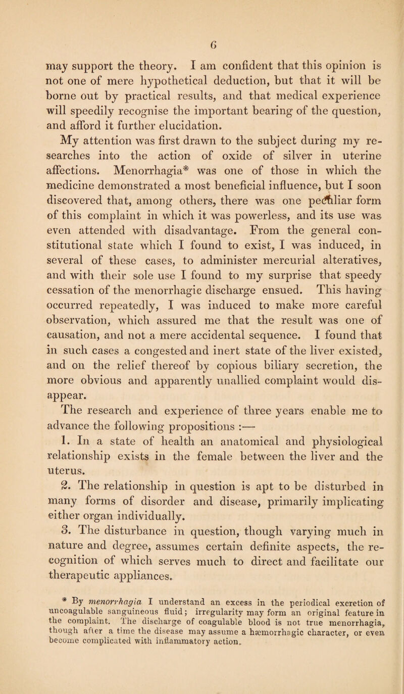 may support the theory. I am confident that this opinion is not one of mere hypothetical deduction, but that it will be borne out by practical results, and that medical experience will speedily recognise the important bearing of the question, and afford it further elucidation. My attention was first drawn to the subject during my re¬ searches into the action of oxide of silver in uterine affections. Menorrhagia* was one of those in which the medicine demonstrated a most beneficial influence, but I soon discovered that, among others, there was one peculiar form of this complaint in which it was powerless, and its use was even attended with disadvantage. From the general con¬ stitutional state which I found to exist, I was induced, in several of these cases, to administer mercurial alteratives, and with their sole use I found to my surprise that speedy cessation of the menorrhagie discharge ensued. This having occurred repeatedly, I was induced to make more careful observation, which assured me that the result was one of causation, and not a mere accidental sequence. I found that in such cases a congested and inert state of the liver existed, and on the relief thereof by copious biliary secretion, the more obvious and apparently unallied complaint would dis¬ appear. The research and experience of three years enable me to advance the following propositions :— 1. In a state of health an anatomical and physiological relationship exists in the female between the liver and the uterus. 2. The relationship in question is apt to be disturbed in many forms of disorder and disease, primarily implicating either organ individually. 3. The disturbance in question, though varying much in nature and degree, assumes certain definite aspects, the re¬ cognition of which serves much to direct and facilitate our therapeutic appliances. * By menorrhagia I understand an excess in the periodical excretion of uncoagulable sanguineous fluid; irregularity may form an original feature in the complaint, ihe discharge of coagulable blood is not true menorrhagia^ though after a time the disease may assume a haemorrhagic character, or even become complicated with inflammatory action.