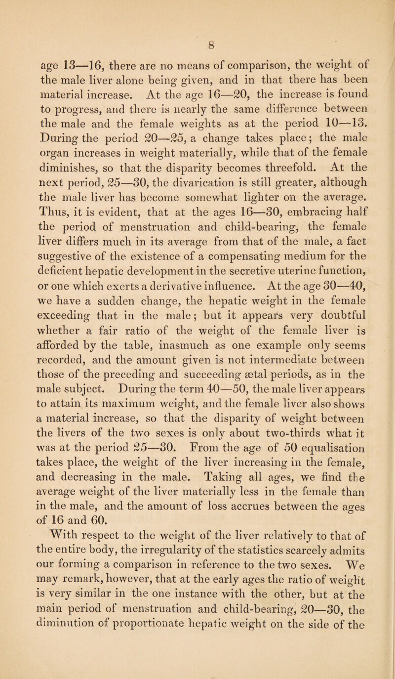 age 13—16, there are no means of comparison, the weight of the male liver alone being given, and in that there has been material increase. At the age 16—20, the increase is found to progress, and there is nearly the same difference between the male and the female weights as at the period 10—13. During the period 20—25, a change takes place; the male organ increases in weight materially, while that of the female diminishes, so that the disparity becomes threefold. At the next period, 25—30, the divarication is still greater, although the male liver has become somewhat lighter on the average. Thus, it is evident, that at the ages 16—30, embracing half the period of menstruation and child-bearing, the female liver differs much in its average from that of the male, a fact suggestive of the existence of a compensating medium for the deficient hepatic development in the secretive uterine function, or one which exerts a derivative influence. At the age 30—40, we have a sudden change, the hepatic weight in the female exceeding that in the male; but it appears very doubtful whether a fair ratio of the weight of the female liver is afforded by the table, inasmuch as one example only seems recorded, and the amount given is not intermediate between those of the preceding and succeeding aetal periods, as in the male subject. During the term 40—50, the male liver appears to attain its maximum weight, and the female liver also shows a material increase, so that the disparity of weight between the livers of the two sexes is only about two-thirds what it was at the period 25—30. From the age of 50 equalisation takes place, the weight of the liver increasing in the female, and decreasing in the male. Taking all ages, we find the average weight of the liver materially less in the female than in the male, and the amount of loss accrues between the ages of 16 and 60. With respect to the weight of the liver relatively to that of the entire body, the irregularity of the statistics scarcely admits our forming a comparison in reference to the two sexes. We may remark, however, that at the early ages the ratio of weight is very similar in the one instance with the other, but at the main period of menstruation and child-bearing, 20—30, the diminution of proportionate hepatic weight on the side of the