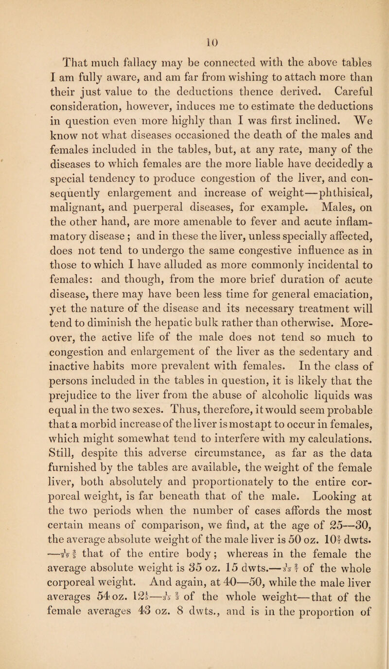 That much fallacy may be connected with the above tables I am fully aware, and am far from wishing to attach more than their just value to the deductions thence derived. Careful consideration, however, induces me to estimate the deductions in question even more highly than I was first inclined. We know not what diseases occasioned the death of the males and females included in the tables, but, at any rate, many of the diseases to which females are the more liable have decidedly a special tendency to produce congestion of the liver, and con¬ sequently enlargement and increase of weight—phthisical, malignant, and puerperal diseases, for example. Males, on the other hand, are more amenable to fever and acute inflam¬ matory disease ; and in these the liver, unless specially affected, does not tend to undergo the same congestive influence as in those to which I have alluded as more commonly incidental to females: and though, from the more brief duration of acute disease, there may have been less time for general emaciation, yet the nature of the disease and its necessary treatment will tend to diminish the hepatic bulk rather than otherwise. More¬ over, the active life of the male does not tend so much to congestion and enlargement of the liver as the sedentary and inactive habits more prevalent with females. In the class of persons included in the tables in question, it is likely that the prejudice to the liver from the abuse of alcoholic liquids was equal in the two sexes. Thus, therefore, it would seem probable that a morbid increase of the liver is most apt to occur in females, which might somewhat tend to interfere with my calculations. Still, despite this adverse circumstance, as far as the data furnished by the tables are available, the weight of the female liver, both absolutely and proportionately to the entire cor¬ poreal weight, is far beneath that of the male. Looking at the two periods when the number of cases affords the most certain means of comparison, we find, at the age of 25—30, the average absolute weight of the male liver is 50 oz. 10! dwts. —tstf that of the entire body; whereas in the female the average absolute weight is 35 oz. 15 dwts.— sV! of the whole corporeal weight. And again, at 40—50, while the male liver averages 54 oz. \2s—A I of the whole weight—that of the female averages 43 oz. 8 dwts., and is in the proportion of