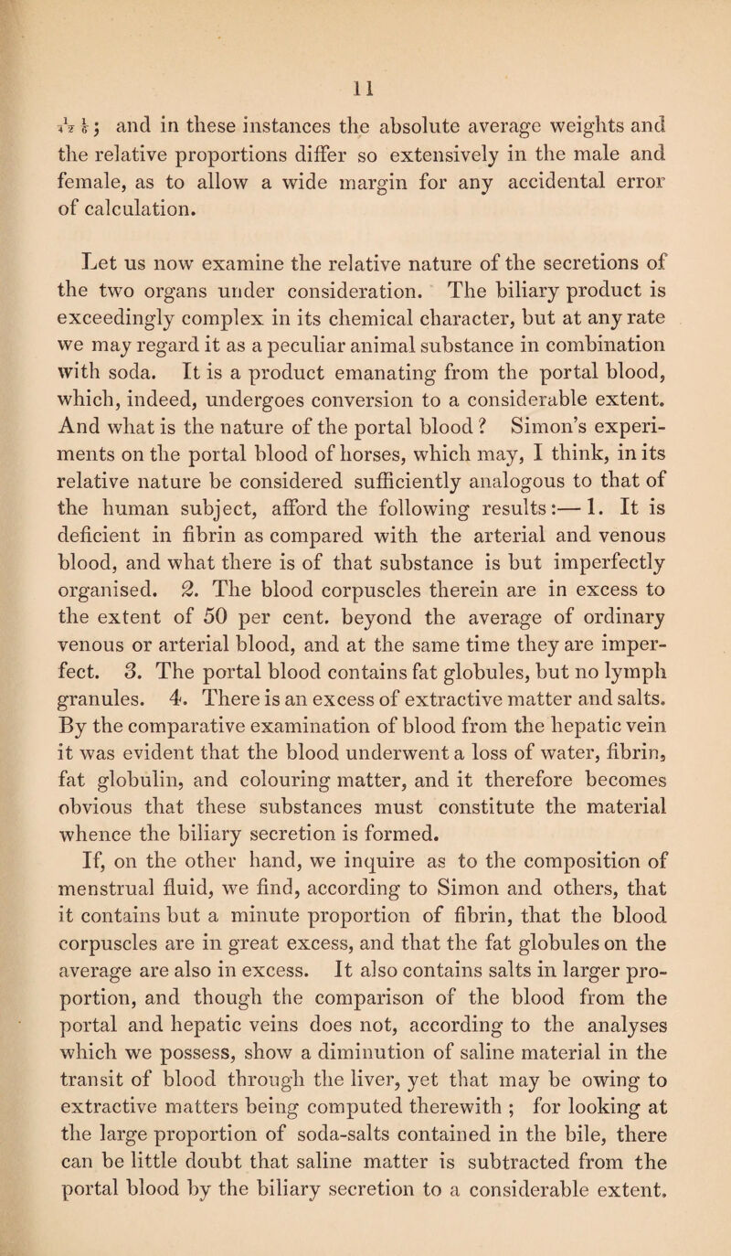 A £; and in these instances the absolute average weights and the relative proportions differ so extensively in the male and female, as to allow a wide margin for any accidental error of calculation. Let us now examine the relative nature of the secretions of the two organs under consideration. The biliary product is exceedingly complex in its chemical character, but at any rate we may regard it as a peculiar animal substance in combination with soda. It is a product emanating from the portal blood, which, indeed, undergoes conversion to a considerable extent. And what is the nature of the portal blood ? Simon’s experi¬ ments on the portal blood of horses, which may, I think, in its relative nature be considered sufficiently analogous to that of the human subject, afford the following results:—1. It is deficient in fibrin as compared with the arterial and venous blood, and what there is of that substance is but imperfectly organised. 2. The blood corpuscles therein are in excess to the extent of 50 per cent, beyond the average of ordinary venous or arterial blood, and at the same time they are imper¬ fect. 3. The portal blood contains fat globules, but no lymph granules. 4. There is an excess of extractive matter and salts. By the comparative examination of blood from the hepatic vein it was evident that the blood underwent a loss of water, fibrin, fat globulin, and colouring matter, and it therefore becomes obvious that these substances must constitute the material whence the biliary secretion is formed. If, on the other hand, we inquire as to the composition of menstrual fluid, we find, according to Simon and others, that it contains but a minute proportion of fibrin, that the blood corpuscles are in great excess, and that the fat globules on the average are also in excess. It also contains salts in larger pro¬ portion, and though the comparison of the blood from the portal and hepatic veins does not, according to the analyses which we possess, show a diminution of saline material in the transit of blood through the liver, yet that may be owing to extractive matters being computed therewith ; for looking at the large proportion of soda-salts contained in the bile, there can be little doubt that saline matter is subtracted from the portal blood by the biliary secretion to a considerable extent.