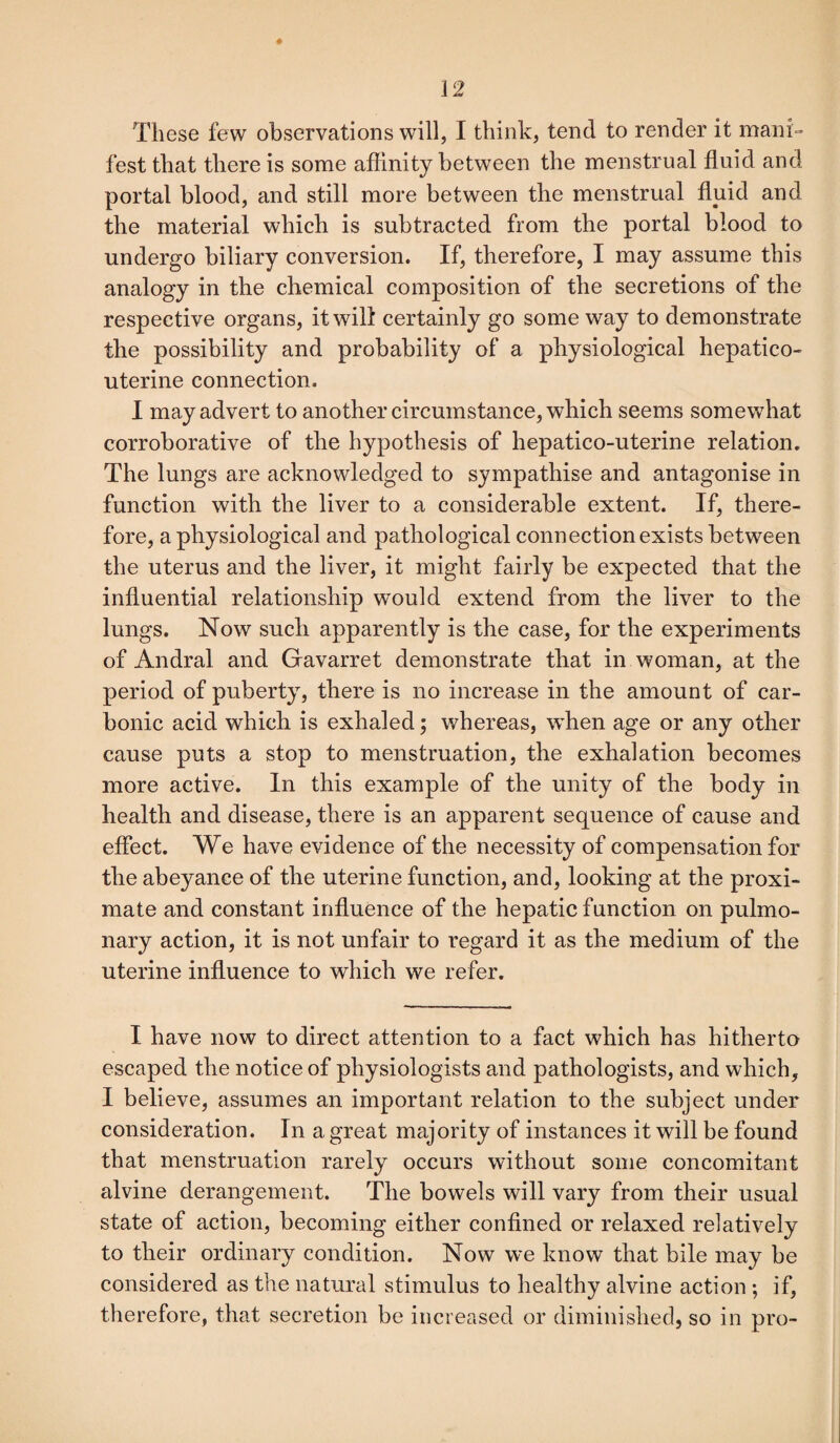 These few observations will, I think, tend to render it mani¬ fest that there is some affinity between the menstrual fluid and portal blood, and still more between the menstrual fluid and the material which is subtracted from the portal blood to undergo biliary conversion. If, therefore, I may assume this analogy in the chemical composition of the secretions of the respective organs, it will certainly go some way to demonstrate the possibility and probability of a physiological hepatico- uterine connection. I may advert to another circumstance, which seems somewhat corroborative of the hypothesis of hepatico-uterine relation. The lungs are acknowledged to sympathise and antagonise in function with the liver to a considerable extent. If, there¬ fore, a physiological and pathological connection exists between the uterus and the liver, it might fairly be expected that the influential relationship would extend from the liver to the lungs. Now such apparently is the case, for the experiments of Andral and Gavarret demonstrate that in woman, at the period of puberty, there is no increase in the amount of car¬ bonic acid which is exhaled; whereas, when age or any other cause puts a stop to menstruation, the exhalation becomes more active. In this example of the unity of the body in health and disease, there is an apparent sequence of cause and effect. We have evidence of the necessity of compensation for the abeyance of the uterine function, and, looking at the proxi¬ mate and constant influence of the hepatic function on pulmo¬ nary action, it is not unfair to regard it as the medium of the uterine influence to which we refer. I have now to direct attention to a fact which has hitherto escaped the notice of physiologists and pathologists, and which, I believe, assumes an important relation to the subject under consideration. In a great majority of instances it will be found that menstruation rarely occurs without some concomitant alvine derangement. The bowels will vary from their usual state of action, becoming either confined or relaxed relatively to their ordinary condition. Now we know that bile may be considered as the natural stimulus to healthy alvine action ; if, therefore, that secretion be increased or diminished, so in pro-