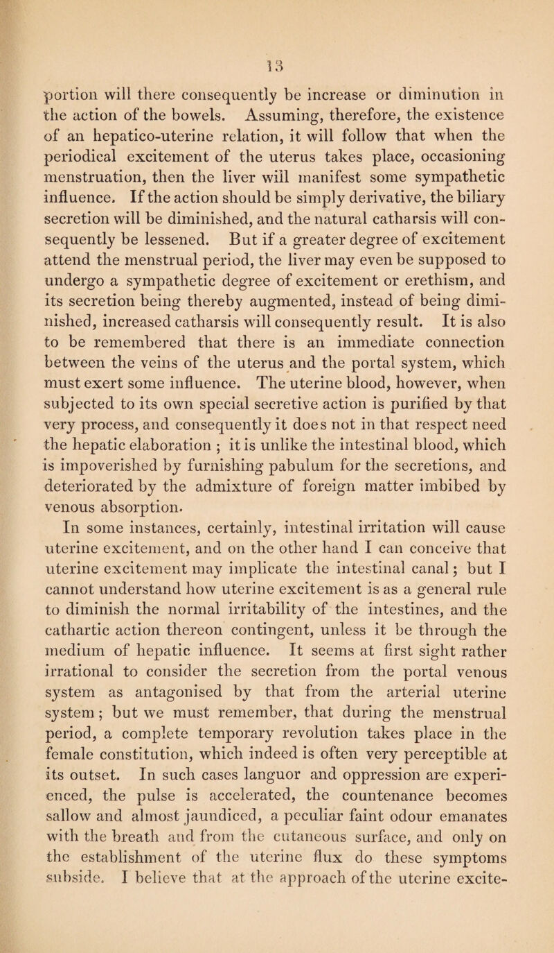 portion will there consequently be increase or diminution in the action of the bowels. Assuming, therefore, the existence of an hepatico-uterine relation, it will follow that when the periodical excitement of the uterus takes place, occasioning menstruation, then the liver will manifest some sympathetic influence. If the action should be simply derivative, the biliary secretion will be diminished, and the natural catharsis will con¬ sequently be lessened. But if a greater degree of excitement attend the menstrual period, the liver may even be supposed to undergo a sympathetic degree of excitement or erethism, and its secretion being thereby augmented, instead of being dimi¬ nished, increased catharsis will consequently result. It is also to be remembered that there is an immediate connection between the veins of the uterus and the portal system, which must exert some influence. The uterine blood, however, when subjected to its own special secretive action is purified by that very process, and consequently it does not in that respect need the hepatic elaboration ; it is unlike the intestinal blood, which is impoverished by furnishing pabulum for the secretions, and deteriorated by the admixture of foreign matter imbibed by venous absorption. In some instances, certainly, intestinal irritation will cause uterine excitement, and on the other hand I can conceive that uterine excitement may implicate the intestinal canal; but I cannot understand how uterine excitement is as a general rule to diminish the normal irritability of the intestines, and the cathartic action thereon contingent, unless it be through the medium of hepatic influence. It seems at first sight rather irrational to consider the secretion from the portal venous system as antagonised by that from the arterial uterine system; but we must remember, that during the menstrual period, a complete temporary revolution takes place in the female constitution, which indeed is often very perceptible at its outset. In such cases languor and oppression are experi¬ enced, the pulse is accelerated, the countenance becomes sallow and almost jaundiced, a peculiar faint odour emanates with the breath and from the cutaneous surface, and only on the establishment of the uterine flux do these symptoms subside. I believe that at the approach of the uterine excite-