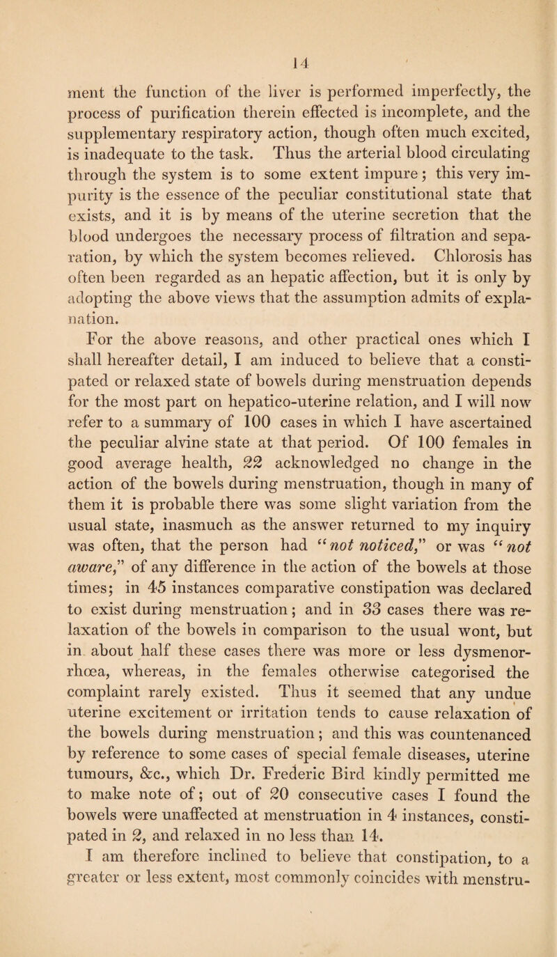 ment the function of the liver is performed imperfectly, the process of purification therein effected is incomplete, and the supplementary respiratory action, though often much excited, is inadequate to the task. Thus the arterial blood circulating through the system is to some extent impure; this very im¬ purity is the essence of the peculiar constitutional state that exists, and it is by means of the uterine secretion that the blood undergoes the necessary process of filtration and sepa¬ ration, by which the system becomes relieved. Chlorosis has often been regarded as an hepatic affection, but it is only by adopting the above views that the assumption admits of expla¬ nation. For the above reasons, and other practical ones which I shall hereafter detail, I am induced to believe that a consti¬ pated or relaxed state of bowels during menstruation depends for the most part on hepatico-uterine relation, and I will now refer to a summary of 100 cases in which I have ascertained the peculiar alvine state at that period. Of 100 females in good average health, 22 acknowledged no change in the action of the bowels during menstruation, though in many of them it is probable there was some slight variation from the usual state, inasmuch as the answer returned to my inquiry was often, that the person had “ not noticed,” or was “ not aware” of any difference in the action of the bowels at those times; in 45 instances comparative constipation was declared to exist during menstruation; and in 33 cases there was re¬ laxation of the bowels in comparison to the usual wont, but in about half these cases there was more or less dysmenor- rhoea, whereas, in the females otherwise categorised the complaint rarely existed. Thus it seemed that any undue uterine excitement or irritation tends to cause relaxation of the bowels during menstruation; and this was countenanced by reference to some cases of special female diseases, uterine tumours, &c., which Dr. Frederic Bird kindly permitted me to make note of; out of 20 consecutive cases I found the bowels were unaffected at menstruation in 4 instances, consti¬ pated in 2, and relaxed in no less than 14. I am therefore inclined to believe that constipation, to a greater or less extent, most commonly coincides with menstru-