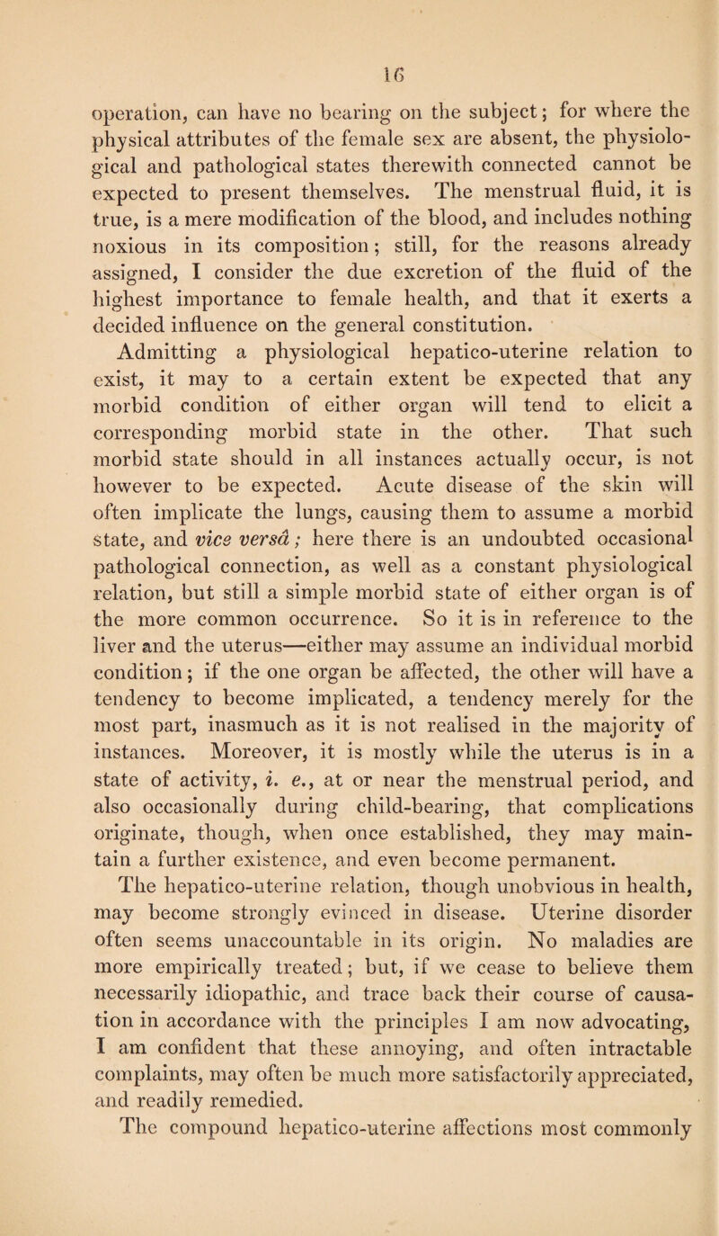 operation, can have no bearing on the subject; for where the physical attributes of the female sex are absent, the physiolo¬ gical and pathological states therewith connected cannot be expected to present themselves. The menstrual fluid, it is true, is a mere modification of the blood, and includes nothing noxious in its composition; still, for the reasons already assigned, I consider the due excretion of the fluid of the highest importance to female health, and that it exerts a decided influence on the general constitution. Admitting a physiological hepatico-uterine relation to exist, it may to a certain extent be expected that any morbid condition of either organ will tend to elicit a corresponding morbid state in the other. That such morbid state should in all instances actually occur, is not however to be expected. Acute disease of the skin will often implicate the lungs, causing them to assume a morbid state, and vice versa; here there is an undoubted occasional pathological connection, as well as a constant physiological relation, but still a simple morbid state of either organ is of the more common occurrence. So it is in reference to the liver and the uterus—either may assume an individual morbid condition; if the one organ be affected, the other will have a tendency to become implicated, a tendency merely for the most part, inasmuch as it is not realised in the majority of instances. Moreover, it is mostly while the uterus is in a state of activity, i. e., at or near the menstrual period, and also occasionally during child-bearing, that complications originate, though, when once established, they may main¬ tain a further existence, arid even become permanent. The hepatico-uterine relation, though unobvious in health, may become strongly evinced in disease. Uterine disorder often seems unaccountable in its origin. No maladies are more empirically treated; but, if we cease to believe them necessarily idiopathic, and trace back their course of causa¬ tion in accordance with the principles I am now advocating, I am confident that these annoying, and often intractable complaints, may often be much more satisfactorily appreciated, and readily remedied. The compound hepatico-uterine affections most commonly