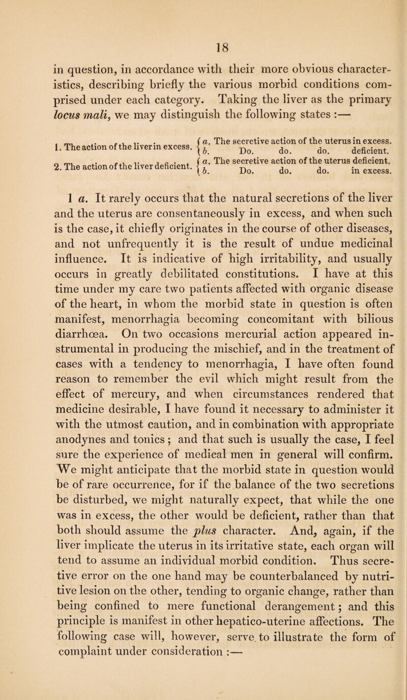 in question, in accordance with their more obvious character¬ istics, describing briefly the various morbid conditions com¬ prised under each category. Taking the liver as the primary locus mail, we may distinguish the following states :— 1. The action of the liver in excess, j ^ 2. The action of the liver deficient, j ^ The secretive action of the uterus in excess. Do. do. do. deficient. The secretive action of the uterus deficient. Do. do. do. in excess. 1 a. It rarely occurs that the natural secretions of the liver and the uterus are consentaneously in excess, and when such is the case, it chiefly originates in the course of other diseases, and not unfrequently it is the result of undue medicinal influence. It is indicative of high irritability, and usually occurs in greatly debilitated constitutions. I have at this time under my care two patients affected with organic disease of the heart, in whom the morbid state in question is often manifest, menorrhagia becoming concomitant with bilious diarrhoea. On two occasions mercurial action appeared in¬ strumental in producing the mischief, and in the treatment of cases with a tendency to menorrhagia, I have often found reason to remember the evil which might result from the effect of mercury, and when circumstances rendered that medicine desirable, I have found it necessary to administer it with the utmost caution, and in combination with appropriate anodynes and tonics ; and that such is usually the case, I feel sure the experience of medical men in general will confirm. We might anticipate that the morbid state in question would be of rare occurrence, for if the balance of the two secretions be disturbed, we might naturally expect, that while the one was in excess, the other would be deficient, rather than that both should assume the plus character. And, again, if the liver implicate the uterus in its irritative state, each organ will tend to assume an individual morbid condition. Thus secre¬ tive error on the one hand may be counterbalanced by nutri¬ tive lesion on the other, tending to organic change, rather than being confined to mere functional derangement; and this principle is manifest in other hepatico-uterine affections. The following case will, however, serve, to illustrate the form of complaint under consideration :—