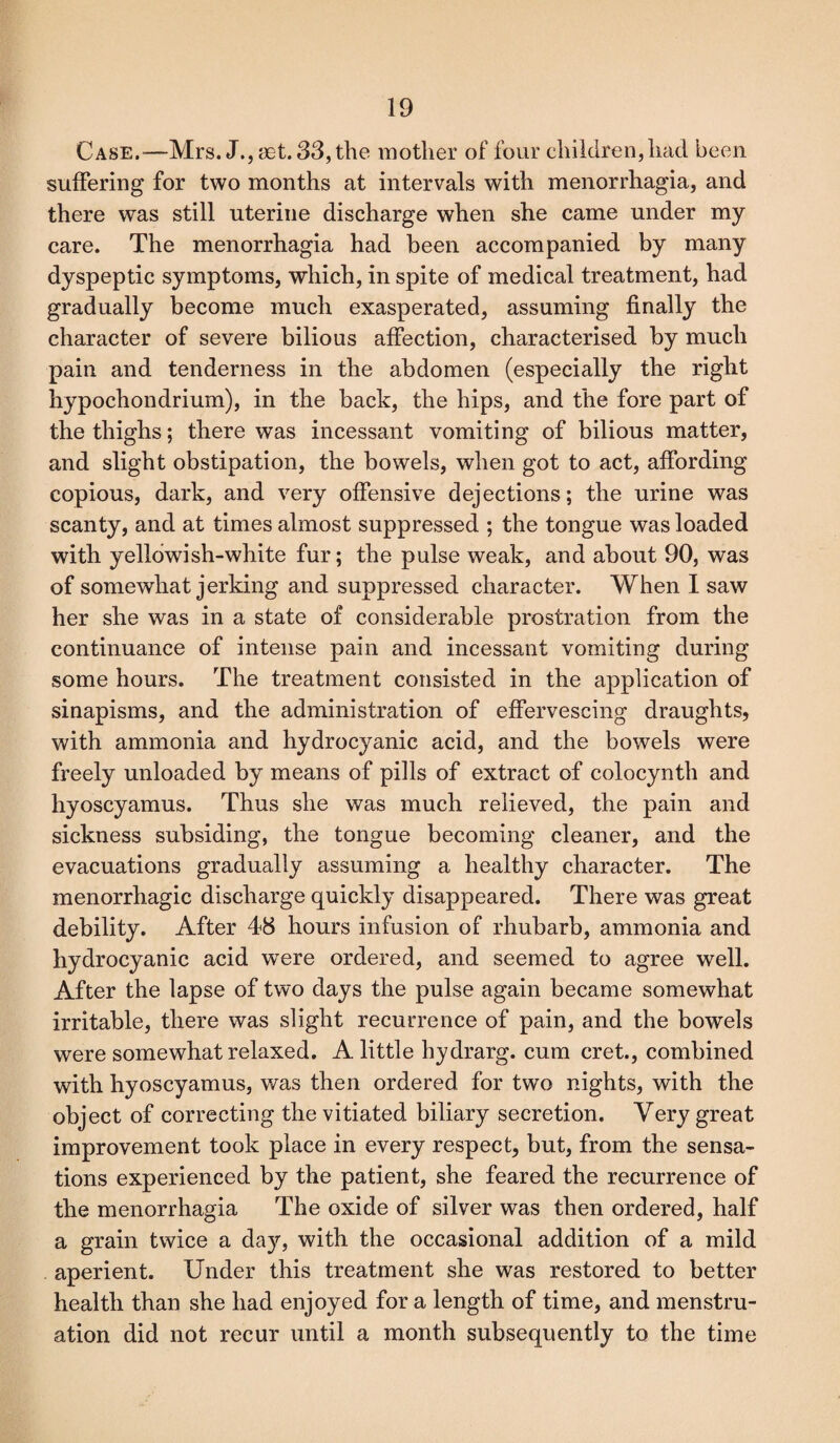 Case.-—Mrs. J.,mt. 33, the mother of four children, had been suffering for two months at intervals with menorrhagia, and there was still uterine discharge when she came under my care. The menorrhagia had been accompanied by many dyspeptic symptoms, which, in spite of medical treatment, had gradually become much exasperated, assuming finally the character of severe bilious affection, characterised by much pain and tenderness in the abdomen (especially the right hypochondrium), in the back, the hips, and the fore part of the thighs; there was incessant vomiting of bilious matter, and slight obstipation, the bowels, when got to act, affording copious, dark, and very offensive dejections; the urine was scanty, and at times almost suppressed ; the tongue was loaded with yellowish-white fur; the pulse weak, and about 90, was of somewhat jerking and suppressed character. When I saw her she was in a state of considerable prostration from the continuance of intense pain and incessant vomiting during some hours. The treatment consisted in the application of sinapisms, and the administration of effervescing draughts, with ammonia and hydrocyanic acid, and the bowels were freely unloaded by means of pills of extract of colocynth and hyoscyamus. Thus she was much relieved, the pain and sickness subsiding, the tongue becoming cleaner, and the evacuations gradually assuming a healthy character. The menorrhagic discharge quickly disappeared. There was great debility. After 48 hours infusion of rhubarb, ammonia and hydrocyanic acid wTere ordered, and seemed to agree well. After the lapse of two days the pulse again became somewhat irritable, there was slight recurrence of pain, and the bowels were somewhat relaxed. A little hydrarg. cum cret., combined with hyoscyamus, was then ordered for two nights, with the object of correcting the vitiated biliary secretion. Very great improvement took place in every respect, but, from the sensa¬ tions experienced by the patient, she feared the recurrence of the menorrhagia The oxide of silver was then ordered, half a grain twice a day, with the occasional addition of a mild aperient. Under this treatment she was restored to better health than she had enjoyed for a length of time, and menstru¬ ation did not recur until a month subsequently to the time