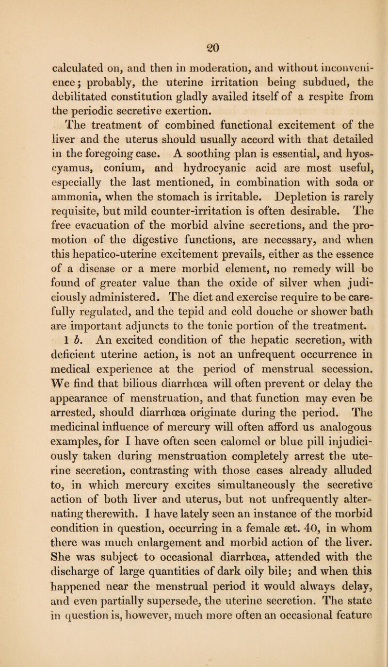 calculated on, and then in moderation, and without inconveni¬ ence ; probably, the uterine irritation being subdued, the debilitated constitution gladly availed itself of a respite from the periodic secretive exertion. The treatment of combined functional excitement of the liver and the uterus should usually accord with that detailed in the foregoing case. A soothing plan is essential, and hyos- cyamus, conium, and hydrocyanic acid are most useful, especially the last mentioned, in combination with soda or ammonia, when the stomach is irritable. Depletion is rarely requisite, but mild counter-irritation is often desirable. The free evacuation of the morbid alvine secretions, and the pro¬ motion of the digestive functions, are necessary, and when this hepatico-uterine excitement prevails, either as the essence of a disease or a mere morbid element, no remedy will be found of greater value than the oxide of silver when judi¬ ciously administered. The diet and exercise require to be care¬ fully regulated, and the tepid and cold douche or shower bath are important adjuncts to the tonic portion of the treatment. 1 b. An excited condition of the hepatic secretion, with deficient uterine action, is not an unfrequent occurrence in medical experience at the period of menstrual secession. We find that bilious diarrhoea will often prevent or delay the appearance of menstruation, and that function may even be arrested, should diarrhoea originate during the period. The medicinal influence of mercury will often afford us analogous examples, for I have often seen calomel or blue pill injudici¬ ously taken during menstruation completely arrest the ute¬ rine secretion, contrasting with those cases already alluded to, in which mercury excites simultaneously the secretive action of both liver and uterus, but not unfrequently alter¬ nating therewith. I have lately seen an instance of the morbid condition in question, occurring in a female eet. 40, in whom there was much enlargement and morbid action of the liver. She was subject to occasional diarrhoea, attended with the discharge of large quantities of dark oily bile; and when this happened near the menstrual period it would always delay, and even partially supersede, the uterine secretion. The state in question is, however, much more often an occasional feature