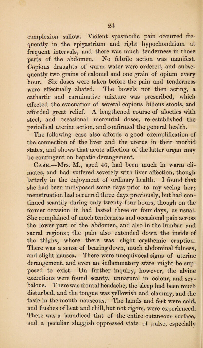 complexion sallow. Violent spasmodic pain occurred fre¬ quently in the epigastrium and right hypochondrium at frequent intervals, and there was much tenderness in those parts of the abdomen. No febrile action was manifest. Copious draughts of warm water were ordered, and subse¬ quently two grains of calomel and one grain of opium every hour. Six doses were taken before the pain and tenderness were effectually abated. The bowels not then acting, a cathartic and carminative mixture was prescribed, which effected the evacuation of several copious bilious stools, and afforded great relief. A lengthened course of aloetics with steel, and occasional mercurial doses, re-established the periodical uterine action, and confirmed the general health. The following case also affords a good exemplification of the connection of the liver and the uterus in their morbid states, and shows that acute affection of the latter organ may be contingent on hepatic derangement. Case.—Mrs. M., aged 46, had been much in warm cli¬ mates, and had suffered severely with liver affection, though latterly in the enjoyment of ordinary health. I found that she had been indisposed some days prior to my seeing her; menstruation had occurred three days previously, but had con¬ tinued scantily during only twenty-four hours, though on the former occasion it had lasted three or four days, as usual. She complained of much tenderness and occasional pain across the lower part of the abdomen, and also in the lumbar and sacral regions; the pain also extended down the inside of the thighs, where there was slight erythemic eruption. There was a sense of bearing down, much abdominal fulness, and slight nausea. There were unequivocal signs of uterine derangement, and even an inflammatory state might be sup¬ posed to exist. On further inquiry, however, the alvine excretions were found scanty, unnatural in colour, and scy¬ balous. There was frontal headache, the sleep had been much disturbed, and the tongue was yellowish and clammy, and the taste in the mouth nauseous. The hands and feet were cold, and flushes of heat and chill, but not rigors, were experienced. There was a jaundiced tint of the entire cutaneous surface, and a peculiar sluggish oppressed state of pulse, especially