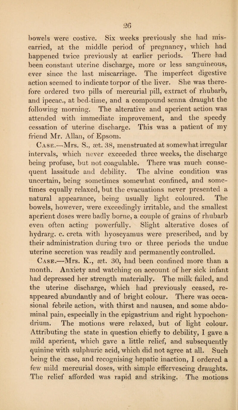 bowels were costive. Six weeks previously she bad mis¬ carried, at tbe middle period of pregnancy, which had happened twice previously at earlier periods. There had been constant uterine discharge, more or less sanguineous, ever since the last miscarriage. The imperfect digestive action seemed to indicate torpor of the liver. She was there¬ fore ordered two pills of mercurial pill, extract of rhubarb, and ipecac., at bed-time, and a compound senna draught the following morning. The alterative and aperient action was attended with immediate improvement, and the speedy cessation of uterine discharge. This was a patient of my friend Mr. Allan, of Epsom. Case.—Mrs. S., ret. 38, menstruated at somewhat irregular intervals, which never exceeded three weeks, the discharge being profuse, but not eoagulable. There was much conse¬ quent lassitude and debility. The alvine condition was uncertain, being sometimes somewhat confined, and some¬ times equally relaxed, but the evacuations never presented a natural appearance, being usually light coloured. The bowels, however, were exceedingly irritable, and the smallest aperient doses were badly borne, a couple of grains of rhubarb even often acting powerfully. Slight alterative doses of hydrarg. c. creta with hyoscyamus were prescribed, and by their administration during two or three periods the undue uterine secretion was readily and permanently controlled. Case.—Mrs. K., eet. 30, had been confined more than a month. Anxiety and watching on account of her sick infant had depressed her strength materially. The milk failed, and the uterine discharge, which had previously ceased, re¬ appeared abundantly and of bright colour. There was occa¬ sional febrile action, with thirst and nausea, and some abdo¬ minal pain, especially in the epigastrium and right hypochon- drium. The motions were relaxed, but of light colour. Attributing the state in question chiefly to debility, I gave a mild aperient, which gave a little relief, and subsequently quinine with sulphuric acid, which did not agree at all. Such being the case, and recognising hepatic inaction, I ordered a few mild mercurial doses, with simple effervescing draughts. The relief afforded was rapid and striking. The motions