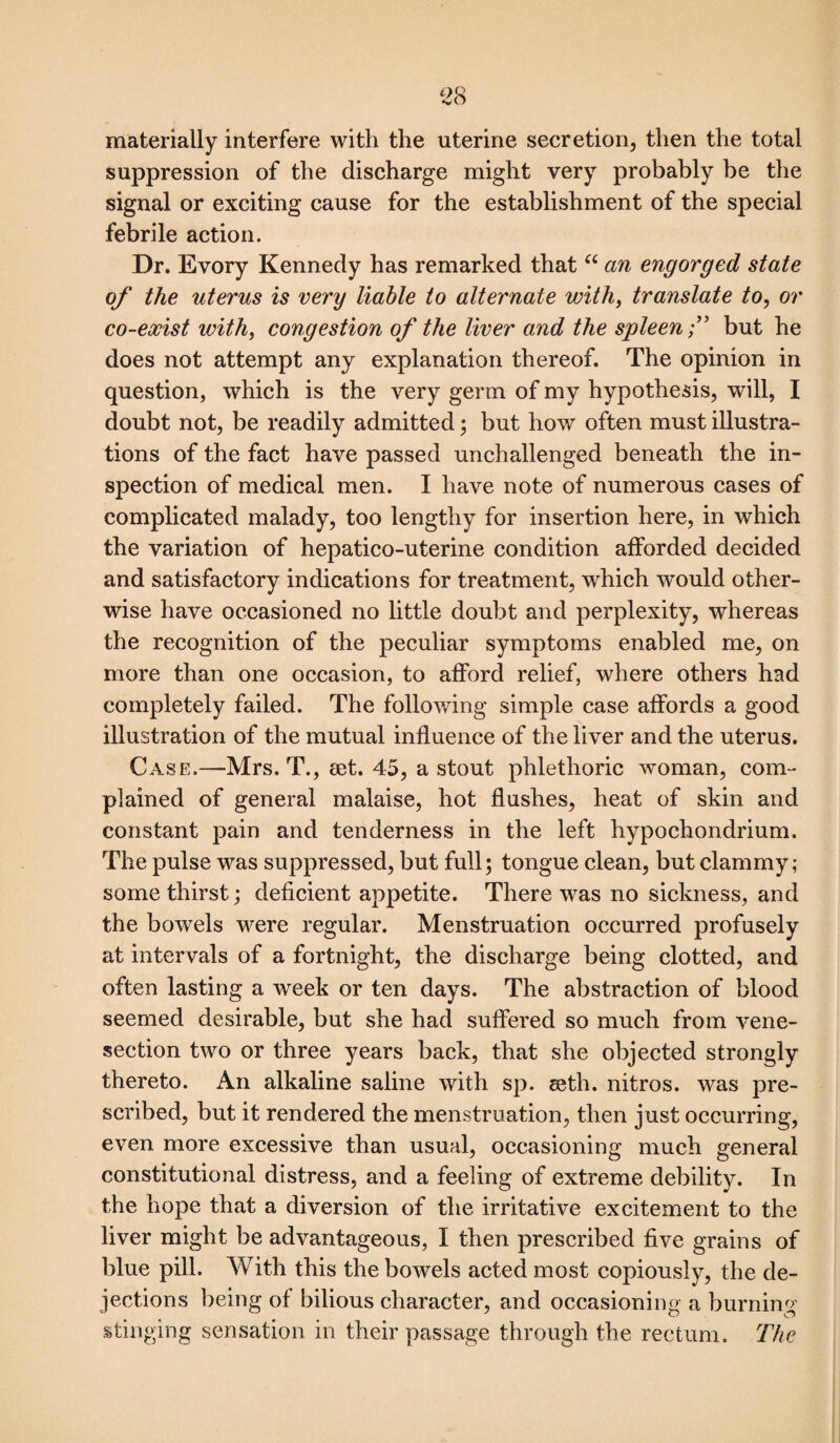 materially interfere with the uterine secretion, then the total suppression of the discharge might very probably be the signal or exciting cause for the establishment of the special febrile action. Dr. Evory Kennedy has remarked that “ an engorged state of the uterus is very liable to alternate with, translate to, or co-exist with, congestion of the liver and the spleen f but he does not attempt any explanation thereof. The opinion in question, which is the very germ of my hypothesis, will, I doubt not, be readily admitted; but how often must illustra¬ tions of the fact have passed unchallenged beneath the in¬ spection of medical men. I have note of numerous cases of complicated malady, too lengthy for insertion here, in which the variation of hepatico-uterine condition afforded decided and satisfactory indications for treatment, which would other¬ wise have occasioned no little doubt and perplexity, whereas the recognition of the peculiar symptoms enabled me, on more than one occasion, to afford relief, where others had completely failed. The following simple case affords a good illustration of the mutual influence of the liver and the uterus. Case.-—Mrs. T., aet. 45, a stout phlethoric woman, com¬ plained of general malaise, hot flushes, heat of skin and constant pain and tenderness in the left hypochondrium. The pulse was suppressed, but full; tongue clean, but clammy; some thirst; deficient appetite. There was no sickness, and the bowels were regular. Menstruation occurred profusely at intervals of a fortnight, the discharge being clotted, and often lasting a week or ten days. The abstraction of blood seemed desirable, but she had suffered so much from vene¬ section two or three years back, that she objected strongly thereto. An alkaline saline with sp. eeth. nitros. was pre¬ scribed, but it rendered the menstruation, then just occurring, even more excessive than usual, occasioning much general constitutional distress, and a feeling of extreme debility. In the hope that a diversion of the irritative excitement to the liver might be advantageous, I then prescribed five grains of blue pill. With this the bowels acted most copiously, the de¬ jections being of bilious character, and occasioning a burning stinging sensation in their passage through the rectum. The