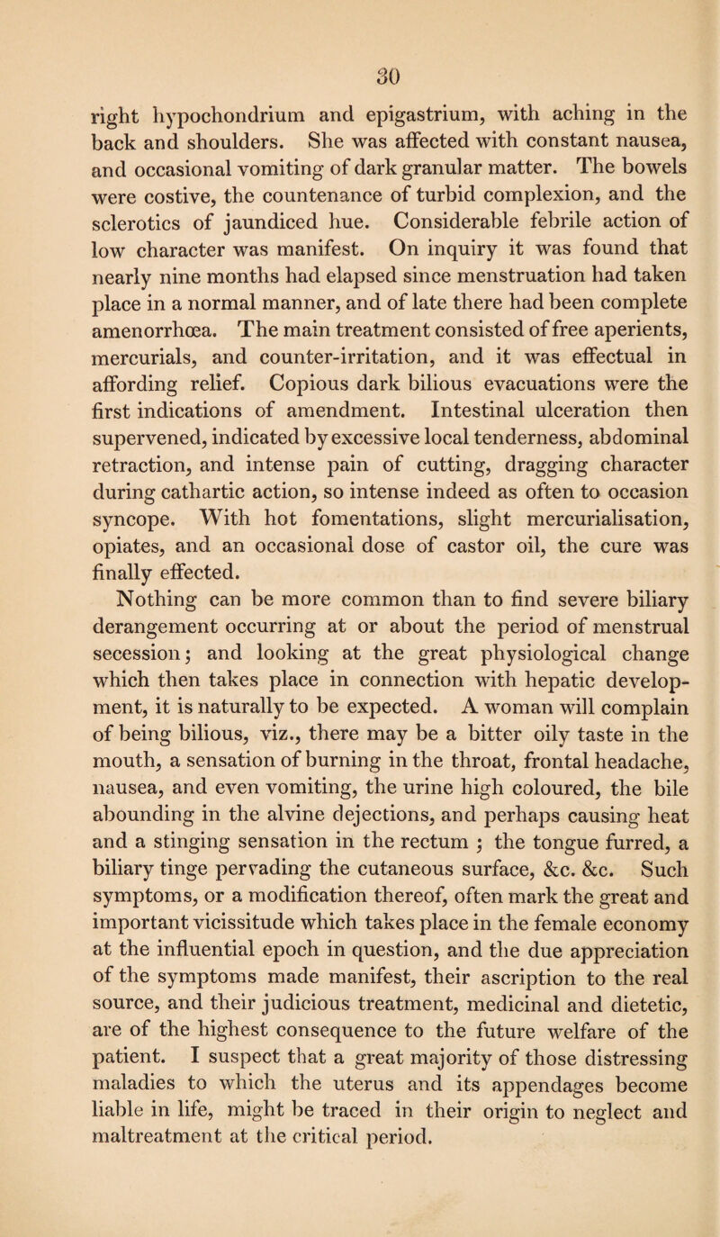 right hypochondrium and epigastrium, with aching in the back and shoulders. She was affected with constant nausea, and occasional vomiting of dark granular matter. The bowels were costive, the countenance of turbid complexion, and the sclerotics of jaundiced hue. Considerable febrile action of low character was manifest. On inquiry it was found that nearly nine months had elapsed since menstruation had taken place in a normal manner, and of late there had been complete amenorrhoea. The main treatment consisted of free aperients, mercurials, and counter-irritation, and it was effectual in affording relief. Copious dark bilious evacuations were the first indications of amendment. Intestinal ulceration then supervened, indicated by excessive local tenderness, abdominal retraction, and intense pain of cutting, dragging character during cathartic action, so intense indeed as often to occasion syncope. With hot fomentations, slight mercurialisation, opiates, and an occasional dose of castor oil, the cure was finally effected. Nothing can be more common than to find severe biliary derangement occurring at or about the period of menstrual secession; and looking at the great physiological change which then takes place in connection with hepatic develop¬ ment, it is naturally to be expected. A woman will complain of being bilious, viz., there may be a bitter oily taste in the mouth, a sensation of burning in the throat, frontal headache, nausea, and even vomiting, the urine high coloured, the bile abounding in the alvine dejections, and perhaps causing heat and a stinging sensation in the rectum ; the tongue furred, a biliary tinge pervading the cutaneous surface, &c. &c. Such symptoms, or a modification thereof, often mark the great and important vicissitude which takes place in the female economy at the influential epoch in question, and the due appreciation of the symptoms made manifest, their ascription to the real source, and their judicious treatment, medicinal and dietetic, are of the highest consequence to the future welfare of the patient. I suspect that a great majority of those distressing maladies to which the uterus and its appendages become liable in life, might be traced in their origin to neglect and maltreatment at the critical period.