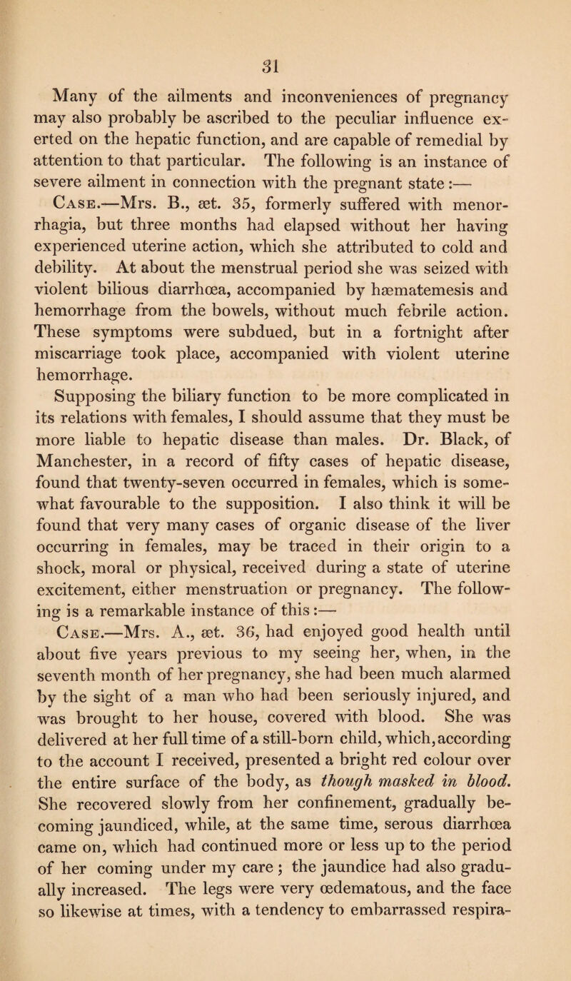 SI Many of the ailments and inconveniences of pregnancy may also probably be ascribed to the peculiar influence ex¬ erted on the hepatic function, and are capable of remedial by attention to that particular. The following is an instance of severe ailment in connection with the pregnant state:— Case.-—Mrs. B., set. 35, formerly suffered with menor¬ rhagia, but three months had elapsed without her having experienced uterine action, which she attributed to cold and debility. At about the menstrual period she was seized with violent bilious diarrhoea, accompanied by haematemesis and hemorrhage from the bowels, without much febrile action. These symptoms were subdued, but in a fortnight after miscarriage took place, accompanied with violent uterine hemorrhage. Supposing the biliary function to be more complicated in its relations with females, I should assume that they must be more liable to hepatic disease than males. Dr. Black, of Manchester, in a record of fifty cases of hepatic disease, found that twenty-seven occurred in females, which is some¬ what favourable to the supposition. I also think it will be found that very many cases of organic disease of the liver occurring in females, may be traced in their origin to a shock, moral or physical, received during a state of uterine excitement, either menstruation or pregnancy. The follow¬ ing is a remarkable instance of this:— Case.—Mrs. A., set. 36, had enjoyed good health until about five years previous to my seeing her, when, in the seventh month of her pregnancy, she had been much alarmed by the sight of a man who had been seriously injured, and was brought to her house, covered with blood. She was delivered at her full time of a still-born child, which, according to the account I received, presented a bright red colour over the entire surface of the body, as though masked in blood. She recovered slowly from her confinement, gradually be¬ coming jaundiced, while, at the same time, serous diarrhoea came on, which had continued more or less up to the period of her coming under my care ; the jaundice had also gradu¬ ally increased. The legs were very oedematous, and the face so likewise at times, with a tendency to embarrassed respira-