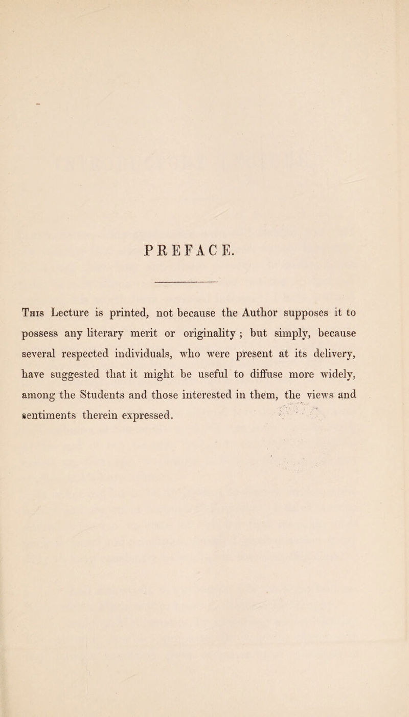 PREFACE. This Lecture is printed, not because the Author supposes it to possess any literary merit or originality ; but simply, because several respected individuals, who were present at its delivery, have suggested that it might be useful to diffuse more widely, among the Students and those interested in them, the views and sentiments therein expressed.