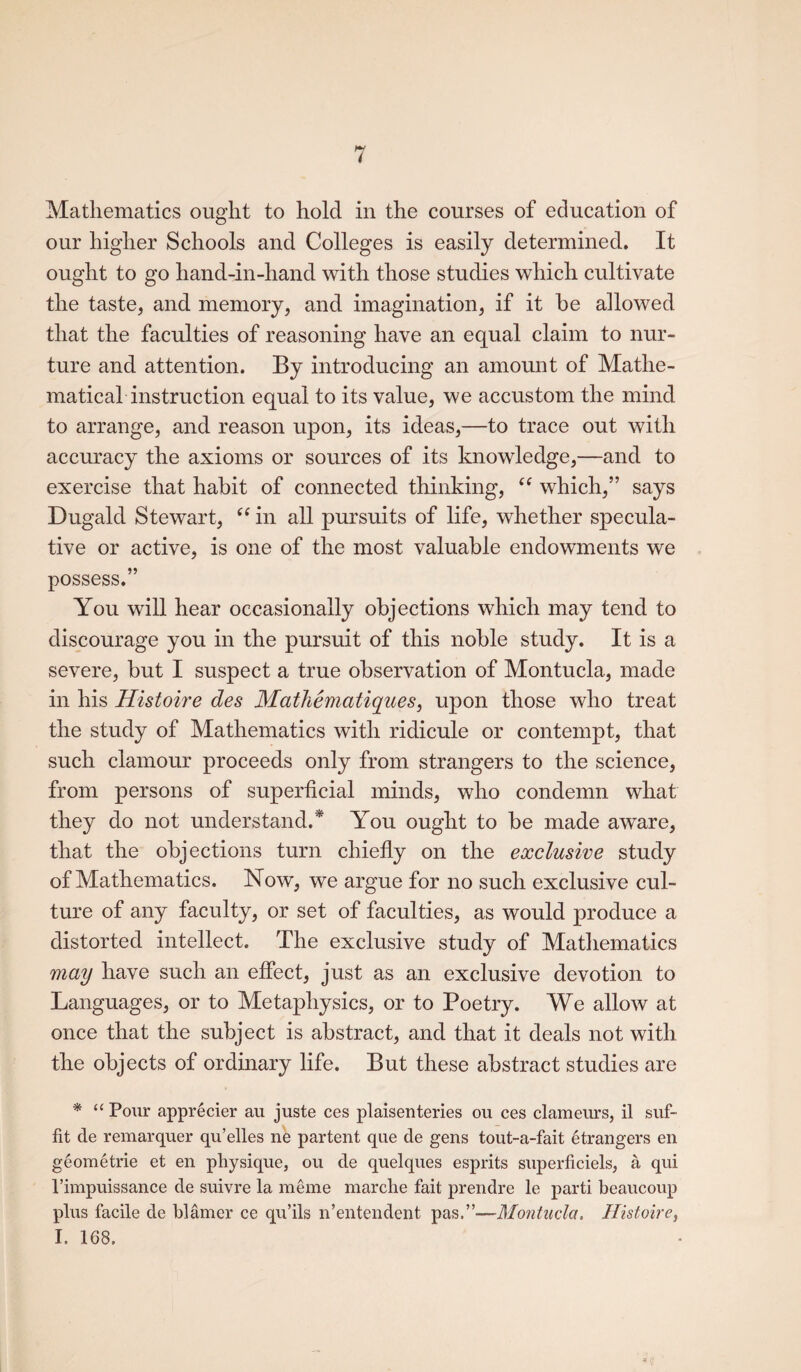 Mathematics ought to hold in the courses of education of our higher Schools and Colleges is easily determined. It ought to go hand-in-hand with those studies which cultivate the taste, and memory, and imagination, if it he allowed that the faculties of reasoning have an equal claim to nur¬ ture and attention. By introducing an amount of Mathe¬ matical instruction equal to its value, we accustom the mind to arrange, and reason upon, its ideas,—to trace out with accuracy the axioms or sources of its knowledge,—and to exercise that habit of connected thinking, “ which,” says Dugald Stewart, “ in all pursuits of life, whether specula¬ tive or active, is one of the most valuable endowments we possess.” You will hear occasionally objections which may tend to discourage you in the pursuit of this noble study. It is a severe, but I suspect a true observation of Montucla, made in his Histoire des Matliematiques, upon those who treat the study of Mathematics with ridicule or contempt, that such clamour proceeds only from strangers to the science, from persons of superficial minds, who condemn what they do not understand/ You ought to be made aware, that the objections turn chiefly on the exclusive study of Mathematics. Now, we argue for no such exclusive cul¬ ture of any faculty, or set of faculties, as would produce a distorted intellect. The exclusive study of Mathematics may have such an effect, just as an exclusive devotion to Languages, or to Metaphysics, or to Poetry. We allow at once that the subject is abstract, and that it deals not with the objects of ordinary life. But these abstract studies are * “ Pour apprecier au juste ces plaisenteries ou ces clameurs, il suf- fit de remarquer qu’elles ne partent que de gens tout-a-fait etrangers en geometrie et en physique, ou de quelques esprits superficiels, a qui l’impuissance de suivre la meme marclie fait prendre le parti beaucoup plus facile de blamer ce qu’ils n’entendent pas.”—Montucla, Histoire, I. 168.