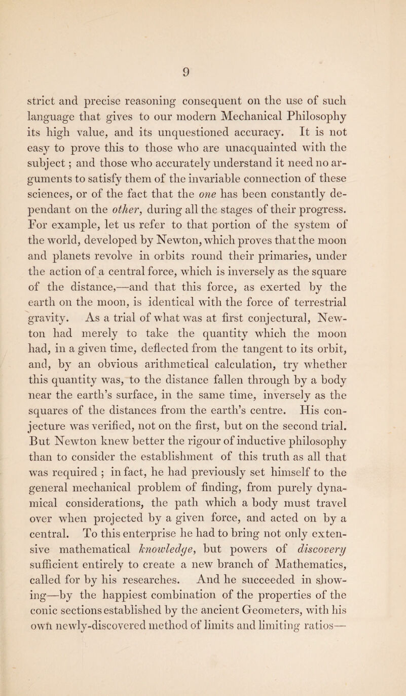 strict and precise reasoning consequent on the use of such language that gives to our modern Mechanical Philosophy its high value, and its unquestioned accuracy. It is not easy to prove this to those who are unacquainted with the subject; and those who accurately understand it need no ar¬ guments to satisfy them of the invariable connection of these sciences, or of the fact that the one has been constantly de¬ pendant on the other, during all the stages of their progress. For example, let us refer to that portion of the system of the world, developed by Newton, which proves that the moon and planets revolve in orbits round their primaries, under the action of a central force, which is inversely as the square of the distance,—and that this force, as exerted by the earth on the moon, is identical with the force of terrestrial gravity. As a trial of what was at first conjectural, New¬ ton had merely to take the quantity which the moon had, in a given time, deflected from the tangent to its orbit, and, by an obvious arithmetical calculation, try whether this quantity was, to the distance fallen through by a body near the earth’s surface, in the same time, inversely as the squares of the distances from the earth’s centre. His con¬ jecture was verified, not on the first, but on the second trial. But Newton knew better the rigour of inductive philosophy than to consider the establishment of this truth as all that was required ; in fact, he had previously set himself to the general mechanical problem of finding, from purely dyna¬ mical considerations, the path which a body must travel over when projected by a given force, and acted on by a central. To this enterprise he had to bring not only exten¬ sive mathematical knowledge, but powers of discovery sufficient entirely to create a new branch of Mathematics, called for by his researches. And he succeeded in show¬ ing—by the happiest combination of the properties of the conic sections established by the ancient G eometers, with his own newly-discovered method of limits and limiting ratios—