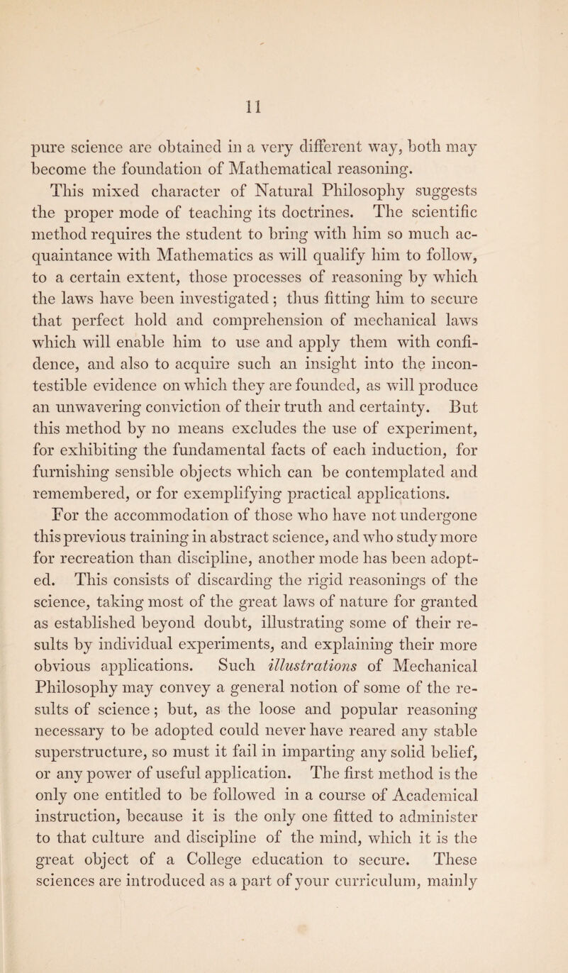 pure science are obtained in a very different way, both may become the foundation of Mathematical reasoning. This mixed character of Natural Philosophy suggests the proper mode of teaching its doctrines. The scientific method requires the student to bring with him so much ac¬ quaintance with Mathematics as will qualify him to follow, to a certain extent, those processes of reasoning by which the laws have been investigated; thus fitting him to secure that perfect hold and comprehension of mechanical laws which will enable him to use and apply them with confi¬ dence, and also to acquire such an insight into the incon- testible evidence on which they are founded, as will produce an unwavering conviction of their truth and certainty. But this method by no means excludes the use of experiment, for exhibiting the fundamental facts of each induction, for furnishing sensible objects which can be contemplated and remembered, or for exemplifying practical applications. For the accommodation of those who have not undergone this previous training in abstract science, and who study more for recreation than discipline, another mode has been adopt¬ ed. This consists of discarding the rigid reasonings of the science, taking most of the great laws of nature for granted as established beyond doubt, illustrating some of their re¬ sults by individual experiments, and explaining their more obvious applications. Such illustrations of Mechanical Philosophy may convey a general notion of some of the re¬ sults of science; but, as the loose and popular reasoning necessary to be adopted could never have reared any stable superstructure, so must it fail in imparting any solid belief, or any power of useful application. The first method is the only one entitled to be followed in a course of Academical instruction, because it is the only one fitted to administer to that culture and discipline of the mind, which it is the great object of a College education to secure. These sciences are introduced as a part of your curriculum, mainly