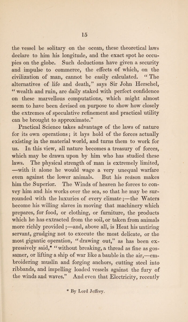 the vessel be solitary on the ocean, these theoretical laws declare to him his longitude, and the exact spot he occu¬ pies on the globe. Such deductions have given a security and impulse to commerce, the effects of which, on the civilization of man, cannot be easily calculated. “ The alternatives of life and death,” says Sir John Herschel, “ wealth and ruin, are daily staked with perfect confidence on these marvellous computations, which might almost seem to have been devised on purpose to show how closely the extremes of speculative refinement and practical utility can be brought to approximate.” Practical Science takes advantage of the laws of nature for its own operations; it lays hold of the forces actually existing in the material world, and turns them to work for us. In this view, all nature becomes a treasury of forces, which may be drawn upon by him who has studied these laws. The physical strength of man is extremely limited, —with it alone he would wage a very unequal warfare even against the lower animals. But his reason makes him the Superior. The Winds of heaven he forces to con¬ vey him and his works over the sea, so that he may be sur¬ rounded with the luxuries of every climate;—the Waters become his willing slaves in moving that machinery which prepares, for food, or clothing, or furniture, the products which he has extracted from the soil, or taken from animals more richly provided ;—and, above all, is Heat his untiring servant, grudging not to execute the most delicate, or the most gigantic operation, “ drawing out,” as has been ex¬ pressively said,* “ without breaking, a thread as fine as gos¬ samer, or lifting a ship of war like a bauble in the air,—em¬ broidering muslin and forging anchors, cutting steel into ribbands, and impelling loaded vessels against the fury of the winds and waves.” And even that Electricity, recently By Lord Jeffrey*