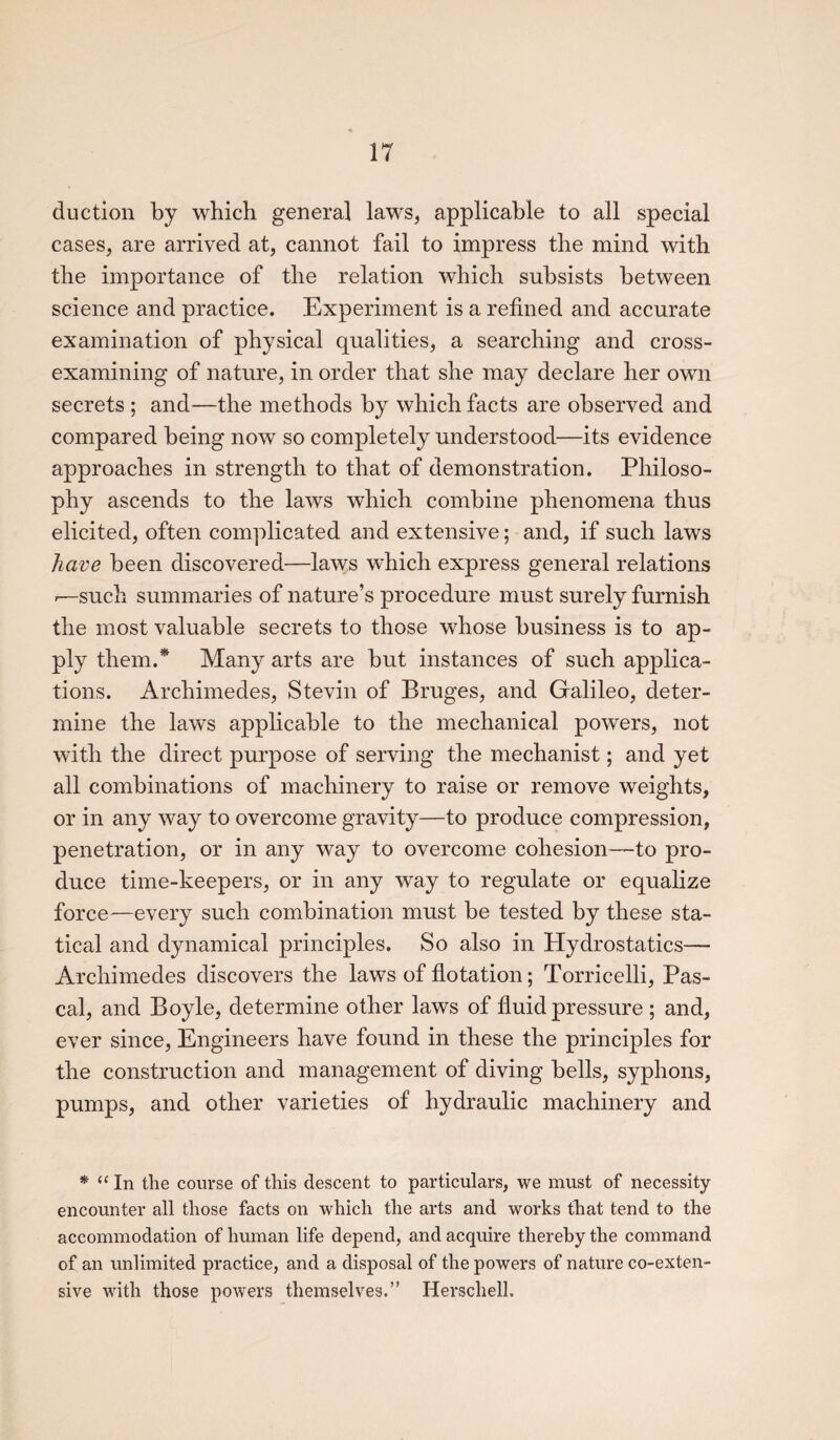 duction by which general laws, applicable to all special cases, are arrived at, cannot fail to impress the mind with the importance of the relation which subsists between science and practice. Experiment is a refined and accurate examination of physical qualities, a searching and cross- examining of nature, in order that she may declare her own secrets ; and—the methods by which facts are observed and compared being now so completely understood—its evidence approaches in strength to that of demonstration. Philoso¬ phy ascends to the laws which combine phenomena thus elicited, often complicated and extensive; and, if such laws have been discovered—laws which express general relations -—such summaries of nature’s procedure must surely furnish the most valuable secrets to those whose business is to ap¬ ply them.* Many arts are but instances of such applica¬ tions. Archimedes, Stevin of Bruges, and Galileo, deter¬ mine the laws applicable to the mechanical powers, not with the direct purpose of serving the mechanist; and yet all combinations of machinery to raise or remove weights, or in any way to overcome gravity—to produce compression, penetration, or in any way to overcome cohesion—to pro¬ duce time-keepers, or in any way to regulate or equalize force—every such combination must be tested by these sta¬ tical and dynamical principles. So also in Hydrostatics— Archimedes discovers the laws of flotation; Torricelli, Pas¬ cal, and Boyle, determine other laws of fluid pressure ; and, ever since, Engineers have found in these the principles for the construction and management of diving bells, syphons, pumps, and other varieties of hydraulic machinery and * u In the course of this descent to particulars, we must of necessity encounter all those facts on which the arts and works that tend to the accommodation of human life depend, and acquire thereby the command of an unlimited practice, and a disposal of the powers of nature co-exten- sive with those powers themselves.” Herschell.