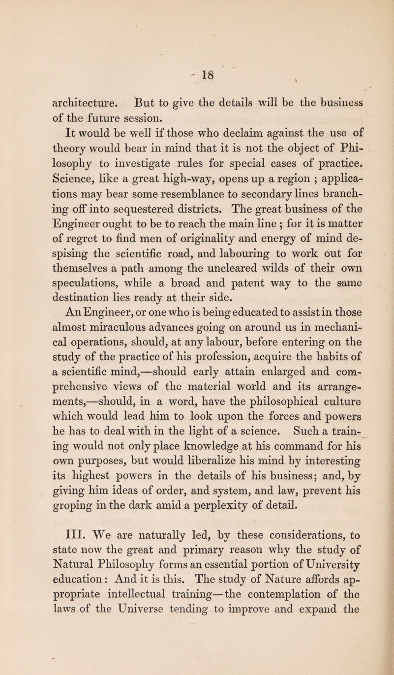 - IS architecture. But to give the details will be the business of the future session. It would be well if those who declaim against the use of theory would bear in mind that it is not the object of Phi¬ losophy to investigate rules for special cases of practice. Science, like a great high-way, opens up a region ; applica¬ tions may bear some resemblance to secondary lines branch¬ ing off into sequestered districts. The great business of the Engineer ought to be to reach the main line ; for it is matter of regret to find men of originality and energy of mind de¬ spising the scientific road, and labouring to work out for themselves a path among the uncleared wilds of their own speculations, while a broad and patent way to the same destination lies ready at their side. An Engineer, or one who is being educated to assist in those almost miraculous advances going on around us in mechani¬ cal operations, should, at any labour, before entering on the study of the practice of his profession, acquire the habits of a scientific mind,—should early attain enlarged and com¬ prehensive views of the material world and its arrange¬ ments,—should, in a word, have the philosophical culture which would lead him to look upon the forces and powers he has to deal with in the light of a science. Such a train¬ ing would not only place knowledge at his command for his own purposes, but would liberalize his mind by interesting its highest powers in the details of his business; and, by giving him ideas of order, and system, and law, prevent his groping in the dark amid a perplexity of detail. III. We are naturally led, by these considerations, to state now the great and primary reason why the study of Natural Philosophy forms an essential portion of University education : And it is this. The study of Nature affords ap¬ propriate intellectual training—the contemplation of the laws of the Universe tending to improve and expand the