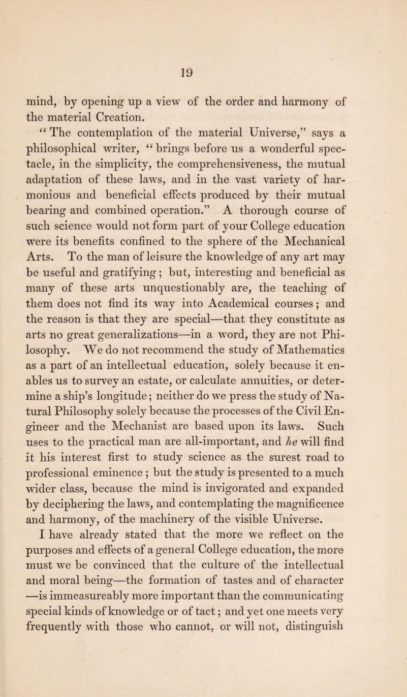 mind, by opening up a view of the order and harmony of the material Creation. “ The contemplation of the material Universe,” says a philosophical writer, “ brings before us a wonderful spec¬ tacle, in the simplicity, the comprehensiveness, the mutual adaptation of these laws, and in the vast variety of har¬ monious and beneficial effects produced by their mutual bearing and combined operation.” A thorough course of such science would not form part of your College education were its benefits confined to the sphere of the Mechanical Arts. To the man of leisure the knowledge of any art may be useful and gratifying; but, interesting and beneficial as many of these arts unquestionably are, the teaching of them does not find its way into Academical courses; and the reason is that they are special—that they constitute as arts no great generalizations—in a word, they are not Phi¬ losophy. We do not recommend the study of Mathematics as a part of an intellectual education, solely because it en¬ ables us to survey an estate, or calculate annuities, or deter¬ mine a ship’s longitude; neither do we press the study of Na¬ tural Philosophy solely because the processes of the Civil En¬ gineer and the Mechanist are based upon its laws. Such uses to the practical man are all-important, and he will find it his interest first to study science as the surest road to professional eminence ; but the study is presented to a much wider class, because the mind is invigorated and expanded by deciphering the laws, and contemplating the magnificence and harmony, of the machinery of the visible Universe. I have already stated that the more we reflect on the purposes and effects of a general College education, the more must we be convinced that the culture of the intellectual and moral being—the formation of tastes and of character —is immeasureably more important than the communicating special kinds of knowledge or of tact; and yet one meets very frequently with those who cannot, or will not, distinguish