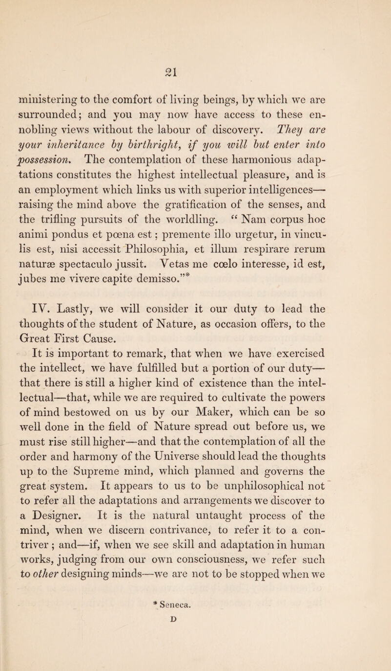 ministering to the comfort of living beings, by which we are surrounded; and you may now have access to these en¬ nobling views without the labour of discovery. They are your inheritance by birthright, if you ivill but enter into possession. The contemplation of these harmonious adap¬ tations constitutes the highest intellectual pleasure, and is an employment which links us with superior intelligences— raising the mind above the gratification of the senses, and the trifling pursuits of the worldling. “ Nam corpus hoc animi pondus et poena est; premente illo urgetur, in vincu- lis est, nisi accessit Philosophia, et ilium respirare rerum naturae spectaculo jussit. Yetas me coelo interesse, id est, jubes me vivere capite demisso.”* IV. Lastly, we will consider it our duty to lead the thoughts of the student of Nature, as occasion offers, to the Great First Cause. It is important to remark, that when we have exercised the intellect, we have fulfilled but a portion of our duty— that there is still a higher kind of existence than the intel¬ lectual—that, while we are required to cultivate the powers of mind bestowed on us by our Maker, which can be so well done in the field of Nature spread out before us, we must rise still higher—and that the contemplation of all the order and harmony of the Universe should lead the thoughts up to the Supreme mind, which planned and governs the great system. It appears to us to be unphilosophical not to refer all the adaptations and arrangements we discover to a Designer. It is the natural untaught process of the mind, when we discern contrivance, to refer it to a con¬ triver ; and—if, when we see skill and adaptation in human works, judging from our own consciousness, we refer such to other designing minds—we are not to be stopped when we '* Seneca.