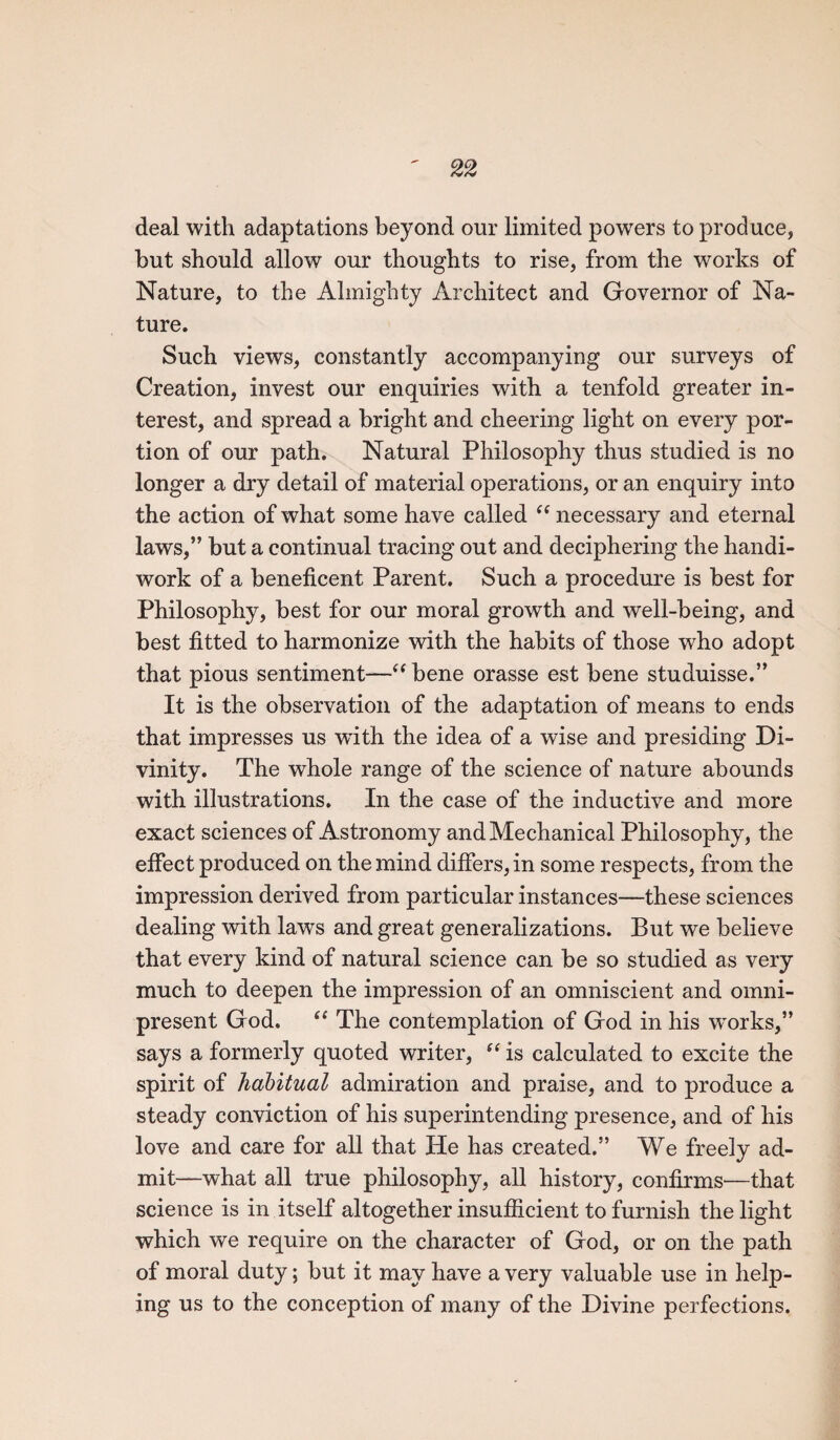 deal with adaptations beyond our limited powers to produce, but should allow our thoughts to rise, from the works of Nature, to the Almighty Architect and Governor of Na¬ ture. Such views, constantly accompanying our surveys of Creation, invest our enquiries with a tenfold greater in¬ terest, and spread a bright and cheering light on every por¬ tion of our path. Natural Philosophy thus studied is no longer a dry detail of material operations, or an enquiry into the action of what some have called “ necessary and eternal laws,” but a continual tracing out and deciphering the handi¬ work of a beneficent Parent. Such a procedure is best for Philosophy, best for our moral growth and well-being, and best fitted to harmonize with the habits of those who adopt that pious sentiment—“ bene orasse est bene studuisse.” It is the observation of the adaptation of means to ends that impresses us with, the idea of a wise and presiding Di¬ vinity. The whole range of the science of nature abounds with illustrations. In the case of the inductive and more exact sciences of Astronomy and Mechanical Philosophy, the effect produced on the mind differs, in some respects, from the impression derived from particular instances—these sciences dealing with laws and great generalizations. But we believe that every kind of natural science can be so studied as very much to deepen the impression of an omniscient and omni¬ present God. “ The contemplation of God in his w^orks,” says a formerly quoted writer, “ is calculated to excite the spirit of habitual admiration and praise, and to produce a steady conviction of his superintending presence, and of his love and care for all that He has created.” We freely ad¬ mit—what all true philosophy, all history, confirms—that science is in itself altogether insufficient to furnish the light which we require on the character of God, or on the path of moral duty; but it may have a very valuable use in help¬ ing us to the conception of many of the Divine perfections.