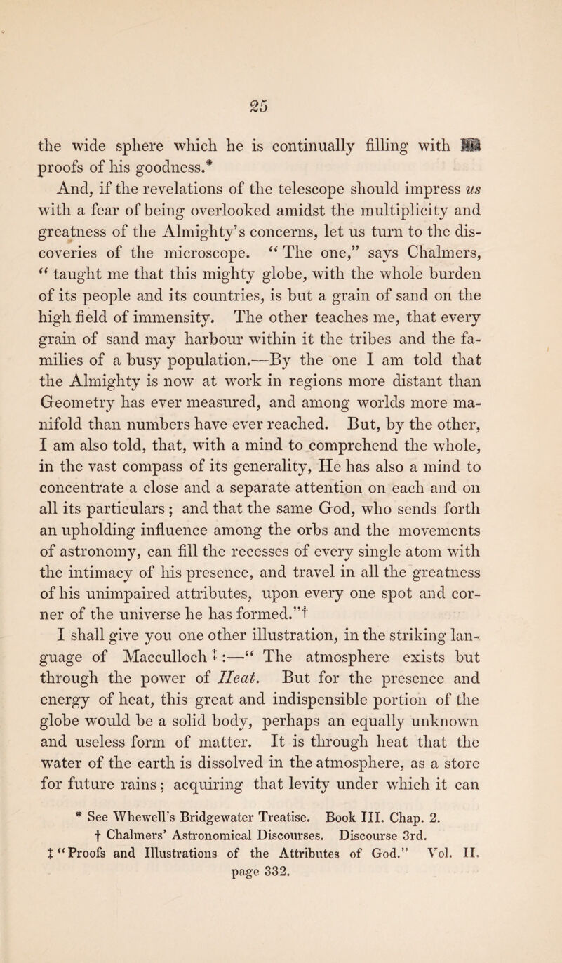 the wide sphere which he is continually filling with M proofs of his goodness.' And, if the revelations of the telescope should impress us with a fear of being overlooked amidst the multiplicity and greatness of the Almighty’s concerns, let us turn to the dis¬ coveries of the microscope. “ The one,” says Chalmers, “ taught me that this mighty globe, with the whole burden of its people and its countries, is but a grain of sand on the high field of immensity. The other teaches me, that every grain of sand may harbour within it the tribes and the fa¬ milies of a busy population.—By the one I am told that the Almighty is now at work in regions more distant than Geometry has ever measured, and among worlds more ma¬ nifold than numbers have ever reached. But, by the other, I am also told, that, with a mind to comprehend the whole, in the vast compass of its generality, He has also a mind to concentrate a close and a separate attention on each and on all its particulars ; and that the same God, who sends forth an upholding influence among the orbs and the movements of astronomy, can fill the recesses of every single atom with the intimacy of his presence, and travel in all the greatness of his unimpaired attributes, upon every one spot and cor¬ ner of the universe he has formed.”!' I shall give you one other illustration, in the striking lan¬ guage of Macculloch *:—“ The atmosphere exists but through the power of Heat. But for the presence and energy of heat, this great and indispensible portion of the globe would be a solid body, perhaps an equally unknown and useless form of matter. It is through heat that the water of the earth is dissolved in the atmosphere, as a store for future rains; acquiring that levity under which it can * See Whewell’s Bridgewater Treatise. Book III. Chap. 2. t Chalmers’ Astronomical Discourses. Discourse 3rd. Proofs and Illustrations of the Attributes of God.” Vol. II. page 332.