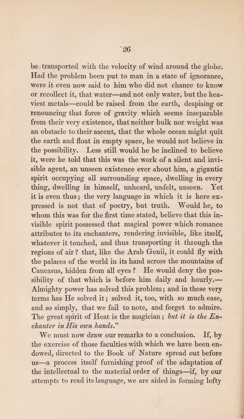 be transported with the velocity of wind around the globe. Had the problem been put to man in a state of ignorance, were it even now said to him who did not chance to know or recollect it, that water—and not only water, but the hea¬ viest metals—could be raised from the earth, despising or renouncing that force of gravity which seems inseparable from their very existence, that neither bulk nor weight was an obstacle to their ascent, that the whole ocean might quit the earth and float in empty space, he would not believe in the possibility. Less still would he be inclined to believe it, were he told that this was the work of a silent and invi¬ sible agent, an unseen existence ever about him, a gigantic spirit occupying all surrounding space, dwelling in every thing, dwelling in himself, unheard, unfelt, unseen. Yet it is even thus; the very language in which it is here ex¬ pressed is not that of poetry, but truth. Would he, to whom this was for the first time stated, believe that this in¬ visible spirit possessed that magical power which romance attributes to its enchanters, rendering invisible, like itself, whatever it touched, and thus transporting it through the regions of air ? that, like the Arab Genii, it could fly with the palaces of the world in its hand across the mountains of Caucasus, hidden from all eyes ? He would deny the pos¬ sibility of that which is before him daily and hourly.— Almighty power has solved this problem; and in these very terms has He solved it; solved it, too, with so much ease, and so simply, that we fail to note, and forget to admire. The great spirit of Heat is the magician ; but it is the En¬ chanter in His own hands ” We must now draw our remarks to a conclusion. If, by the exercise of those faculties with which we have been en¬ dowed, directed to the Book of Nature spread out before us—a process itself furnishing proof of the adaptation of the intellectual to the material order of things—if, by our attempts to read its language, we are aided in forming lofty
