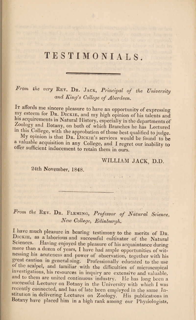 TESTIMONIALS. From the very Rev. Dr. Jack, Principal of the University and King’s College of Aberdeen. It affords me sincere pleasure to have an opportunity of expressing my esteem for Dr. Dickie, and my high opinion of his talents and is acquirements in Natural History, especially in the departments of Zoology and Botany, on both of which Branches he has Lectured m this College, with the approbation of those best qualified to judge. My opinion is that Dr. Dickie’s services would be found to be ^^.acqmsition in any College, and I regret our inability to otter sufficient inducement to retain them in ours. WILLIAM JACK, D.D. 24th November, 1848. From the Rev. Dr. Fleming, Professor of Natural Science, New College, Edinburgh. I have much pleasure in bearing testimony to the merits of Dr. Dickie, as a laborious and successful cultivator of the Natural sciences. Having enjoyed the pleasure of his acquaintance during more than a dozen of years, I have had ample opportunities of wit¬ nessing his acuteness and power of observation, together with his gieat caution in generalising. Professionally educated to the use o the scalpel, and familiar with the difficulties of microscopical investigations, his resources in inquiry are extensive and valuable, and to them are united continuous industry. He has long been a successful Lecturer on Botany in the University with which I was recently connected, and has of late been employed in the same In¬ stitution in delivering Lectures on Zoology. His publications in Botany have placed him in a high rank among our Physiologists,