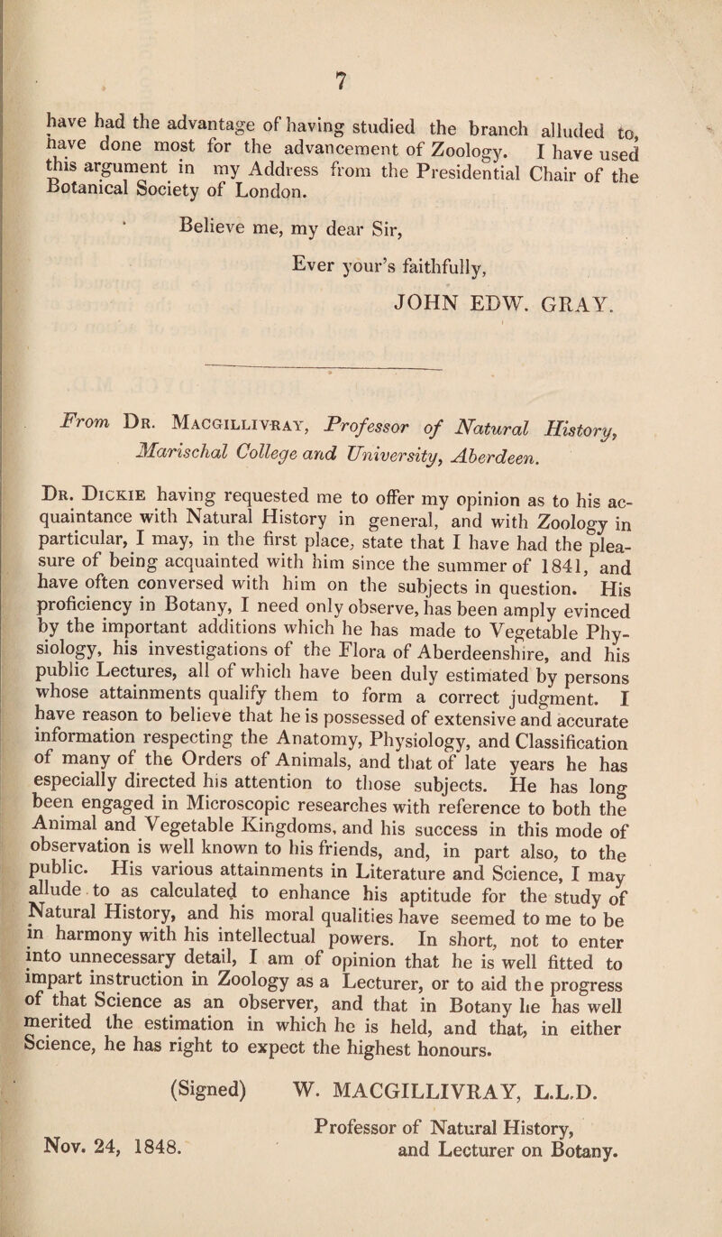 ? have had the advantage of having studied the branch alluded to iiave done most for the advancement of Zoology. I have used this argument in my Address from the Presidential Chair of the Botanical Society of London. Believe me, my dear Sir, Ever your’s faithfully, JOHN EDW. GRAIL From Dr. Macgillivray, Professor of Natural History, Marischal College and University, Aberdeen. Dr. Dickie having requested me to offer my opinion as to his ac¬ quaintance with Natural History in general, and with Zoology in particular, I may, in the first place, state that I have had the plea¬ sure of being acquainted with him since the summer of 1841, and have often conversed with him on the subjects in question. ’ His proficiency in Botany, I need only observe, has been amply evinced by the important additions which he has made to Vegetable Phy¬ siology, his investigations of the Flora of Aberdeenshire, and his public Lectures, all of which have been duly estimated by persons whose attainments qualify them to form a correct judgment. I have reason to believe that he is possessed of extensive and accurate information respecting the Anatomy, Physiology, and Classification of many of the Orders of Animals, and that of late years he has especially directed his attention to those subjects. He has long been engaged in Microscopic researches with reference to both the Animal and Vegetable Kingdoms, and his success in this mode of observation is well known to his friends, and, in part also, to the public. His various attainments in Literature and Science, I may allude to as calculated to enhance his aptitude for the study of Natural History, and his moral qualities have seemed to me to be in harmony with his intellectual powers. In short, not to enter into unnecessary detail, I am of opinion that he is well fitted to impart instruction in Zoology as a Lecturer, or to aid the progress of that Science as an observer, and that in Botany he has well merited the estimation in which he is held, and that, in either Science, he has right to expect the highest honours. (Signed) W. MACGILLIVRAY, L.L.D. Professor of Natural History, Nov. 24, 1848. and Lecturer on Botany.