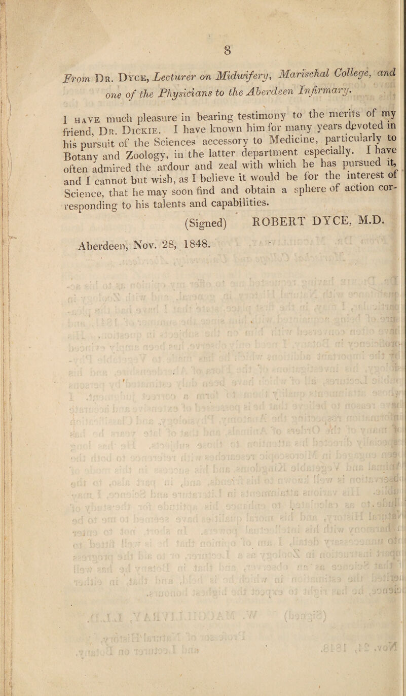 From Dr. Dyce, Lecturer on Midwifery, Marischal College, and one of the Physicians to the Aberdeen Infirmary. \ i have much pleasure in bearing testimony to the merits of my friend, Dr. Dickie. I have known him for many years devoted in his pursuit of the Sciences accessory to Medicine, particularly to Botany and Zoology, in the latter department especially. I have often admired the ardour and zeal with which he has pursued it, and I cannot but wish, as I believe it would be for the interest ot Science, that he may soon find and obtain a sphere ot action cor- responding to his talents and capabilities. (Signed) ROBERT D Y CE, M.D. Aberdeen, Nov. 28, 1848. >■ J t >• ^ . ... *