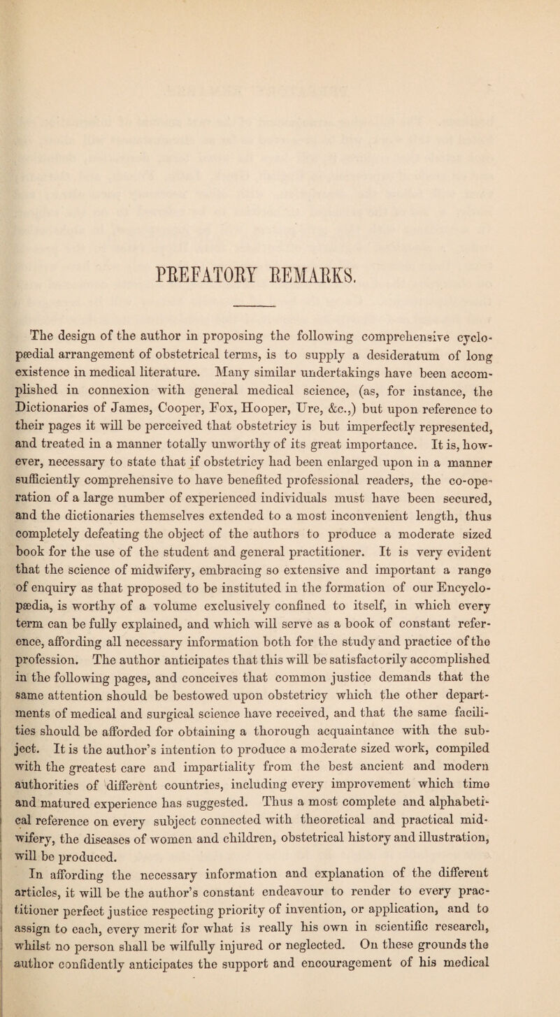 PEEFATOBY BEMAEKS. The design of the author in proposing the following comprehensive eyclo- paedial arrangement of obstetrical terms, is to supply a desideratum of long existence in medical literature. Many similar undertakings have been accom¬ plished in connexion with general medical science, (as, for instance, the Dictionaries of James, Cooper, Fox, Hooper, Ure, &c.,) but upon reference to their pages it will be perceived that obstetricy is but imperfectly represented, and treated in a manner totally unworthy of its great importance. It is, how¬ ever, necessary to state that if obstetricy had been enlarged upon in a manner sufficiently comprehensive to have benefited professional readers, the co-ope¬ ration of a large number of experienced individuals must have been secured, and the dictionaries themselves extended to a most inconvenient length, thus completely defeating the object of the authors to produce a moderate sized book for the use of the student and general practitioner. It is very evident that the science of midwifery, embracing so extensive and important a range of enquiry as that proposed to be instituted in the formation of our Encyclo¬ paedia, is worthy of a volume exclusively confined to itself, in which every term can be fully explained, and which will serve as a book of constant refer¬ ence, affording all necessary information both for the study and practice of the profession. The author anticipates that this will be satisfactorily accomplished in the following pages, and conceives that common justice demands that the same attention should be bestowed upon obstetricy which the other depart¬ ments of medical and surgical science have received, and that the same facili¬ ties should be afforded for obtaining a thorough acquaintance with the sub¬ ject. It is the author’s intention to produce a moderate sized work, compiled with the greatest care and impartiality from the best ancient and modern authorities of different countries, including every improvement which time and matured experience has suggested. Thus a most complete and alphabeti- ! cal reference on every subject connected with theoretical and practical mid¬ wifery, the diseases of women and children, obstetrical history and illustration, will be produced. In affording the necessary information and explanation of the different articles, it will be the author’s constant endeavour to render to every prac¬ titioner perfect justice respecting priority of invention, or application, and to j assign to each, every merit for what is really his own in scientific research, whilst no person shall be wilfully injured or neglected. On these grounds the author confidently anticipates the support and encouragement of his medical