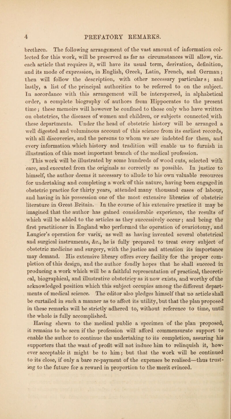 brethren. The following arrangement of the vast amount of information col¬ lected for this work, will he preserved as far as circumstances will allow, viz. each article that requires it, will have its usual term, derivation, definition, and its mode of expression, in English, Greek, Latin, French, and German; then will follow the description, with other necessary particular s; and lastly, a list of the principal authorities to be referred to on the subject. In accordance with this arrangement will be interspersed, in alphabetical order, a complete biography of authors from Flippocrates to the present time; these memoirs wTill however be confined to those only who have written on obstetrics, the diseases of women and children, or subjects connected with these departments. Under the head of obstetric history will be arranged a well digested and voluminous account of this science from its earliest records, with all discoveries, and the persons to whom we are indebted for them, and every information which history and tradition wrill enable us to furnish in illustration of this most important branch of the medical profession. This work will be illustrated by some hundreds of wood cuts, selected with care, and executed from the originals as correctly as possible. In justice to himself, the author deems it necessary to allude to his own valuable resources for undertaking and completing a work of this nature, having been engaged in obstetric practice for thirty years, attended many thousand cases of labour, and having in his possession one of the most extensive libraries of obstetric literature in Great Britain. In the course of his extensive practice it may be imagined that the author has gained considerable experience, the results of which will be added to the articles as they successively occur; and being the first practitioner in England who performed the operation of ovariotomy, and Laugier’s operation for varix, as well as having invented several obstetrical and surgical instruments, &c., he is fully prepared to treat every subject of obstetric medicine and surgery, with the justice and attention its importance may demand. His extensive library offers every facility for the proper com¬ pletion of this design, and the author fondly hopes that he shall succeed in producing a work which will be a faithful representation of practical, theoreti¬ cal, biographical, and illustrative obstetricy as it now exists, and worthy of the acknowledged position which this subject occupies among the different depart¬ ments of medical science. The editor also pledges himself that no article shall be curtailed in such a manner as to affect its utility, but that the plan proposed in these remarks will be strictly adhered to, without reference to time, until the whole is fully accomplished. Having shewn to the medical public a specimen of the plan proposed, it remains to be seen if the profession will afford commensurate support to enable the author to continue the undertaking to its completion, assuring his supporters that the want of profit will not induce him to relinquish it, how¬ ever acceptable it might be to him; but that the work will be continued to its close, if only a bare re-payment of the expenses be realised—thus trust¬ ing to the future for a reward in proportion to the merit evinced.