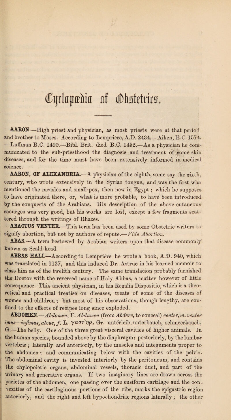 AARON—High priest and physician, as most priests were at that period and brother to Moses. According to Lempriere, A.D. 2434.—Aiken, B.C. 1574. —Luffman B.C. 1490.—Bibl. Brit, died B.C. 1452.—As a physician he com¬ municated to the sub-priesthood the diagnosis and treatment of some skin diseases, and for the time must have been extensively informed in medical science. AARON, OF ALEXANDRIA.—A physician of the eighth, some say the sixth, century, who wrote extensively in the Syriac tongue, and was the first who mentioned the measles and small-pox, then new in Egypt; which he supposes to have originated there, or, what is more probable, to have been introduced by the conquests of the Arabians. His description of the above cutaneous scourges was very good, but his works are lost, except a few fragments scat¬ tered through the writings of Rhazes. AJBACTUS VENTER.—This term has been used by some Obstetric writers to signify abortion, but not by authors of repute.— Vide Abortion. ABAS—A term bestowed by Arabian writers upon that disease commonly known as Scald-head. ABBAS HALL—According to Lempriere he wrote a book, A.D. 940, which was translated in 1127, and this induced Dr. Astruc in his learned memoir to class him as of the twelfth century. The same translation probably furnished i the Doctor with the reversed name of Haly Abbas, a matter however of little j consequence. This ancient physician, in his Regalia Dispositio, which is a theo- ; retical and practical treatise on diseases, treats of some of the diseases of women and children ; but most of his observations, though lengthy, are con- i fined to the effects of recipes long since exploded. ABDOMEN.—Abdomen, F. Abdumen (from Abdere, to conceal) venier^m. venter i imus—infimus, alvus^f. L. yacrrrjp, Ctr. unterleib, unterbauch, schmeerbauch, i G.—The belly. One of the three great visceral cavities of higher animals. In the human species, bounded above by the diaphragm; posteriorly, by the lumbar vertebrae ; laterally and anteriorly, by the muscles and integuments proper to | the abdomen; and communicating below with the cavities of the pelvis • The abdominal cavity is invested interiorly by the peritoneum, and contains the chylopoietic organs, abdominal vessels, thoracic duct, and part of the urinary and generative organs. If two imaginary lines are drawn across the parietes of the abdomen, one passing over the ensiform cartilage and the con - vexities of the cartilaginous portions of the ribs, marks the epigastric region anteriorly, and the right and left hypochondriac regions laterally ; the other