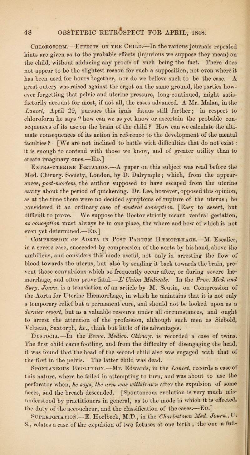 Chloroform.—Effects on the Child.—In the various journals repeated hints are given as to the probable effects (injurious we suppose they mean) on the child, without adducing any proofs of such being the fact. There does not appear to be the slightest reason for such a supposition, not even where it has been used for hours together, nor do we believe such to be the case. A great outcry was raised against the ergot on the same ground, the parties how¬ ever forgetting that pelvic and uterine pressure, long-continued, might satis¬ factorily account for most, if not all, the cases advanced. A Mr. Malan, in the Lancet, April 29, pursues this ignis fatuus still further; in respeet to chloroform he says “ how can we as yet know or ascertain the probable con¬ sequences of its use on the brain of the child ? How can we calculate the ulti¬ mate consequences of its action in reference to the development of the mental faculties ? [We are not inclined to battle with difficulties that do not exist: it is enough to contend with those we know, and of greater utility than to create imaginary ones.—Ed.] Extea-uterine Fcetation.—A paper on this subject was read before the Med. Chirurg. Society, London, by 1). Halrymple; which, from the appear¬ ances, jpost-mortem, the author supposed to have escaped from the uterine cavity about the period of quickening. Dr. Lee, however, opposed this opinion, as at the time there were no decided symptoms of rupture of the uterus ; he considered it an ordinary case of ventral conception, [Easy to assert, but difficult to prove. We suppose the Doctor strictly meant ventral gestation, as conception must always be in one place, the where and how of wffiichis not- even yet determined.—Ed.] Compression of Aorta in Post Parttjm Hemorrhage.—M. Escalier, in a severe case, succeeded by compression of the aorta by his hand, above the umbilicus, and considers this mode useful, not only in arresting the flow of blood towards the uterus, but also by sending it back towards the brain, pre¬ vent those convulsions wrhich so frequently occur after, or during severe hae¬ morrhage, and often prove fatal.—L Union Medicate. In the Prov. Med. and Surg. Journ. is a translation of an article by M. Seutin, on Compression of the Aorta for Uterine Haemorrhage, in which he maintains that it is not only a temporary relief but a permanent cure, and should not be looked upon as a dernier resort, but a3 a valuable resource under all circumstances, and ought to arrest the attention of the profession, although such men as Siebold, Velpeau, Saxtorpli, &c., think but little of its advantages. Dystocia.—In the Revue. Medico. Chirurg. is recorded a case of twins. The first child came footling, aud from the difficulty of disengaging the head, it was found that the head of the second child also wTas engaged with that of the first in the pelvis. The latter child was dead. Spontaneous Evolution.—Mr. Edwards, in the Lancet, records a case of this nature, where he failed in attempting to turn, and was about to use the perforator when, he says, the arm ivas withdrawn after the expulsion of some faeces, and the breach descended. [Spontaneous evolution is very much mis¬ understood by practitioners in general, as to the mode in which it is effected, the duty of the accoucheur, and the classification of the cases.—Ed.] Supeefcetation.—E. Horlbeck, M.D., in the Charlestown Med. Journ., U. S., relates a case of the expulsion of two foetuses at one birth ; the one a full*