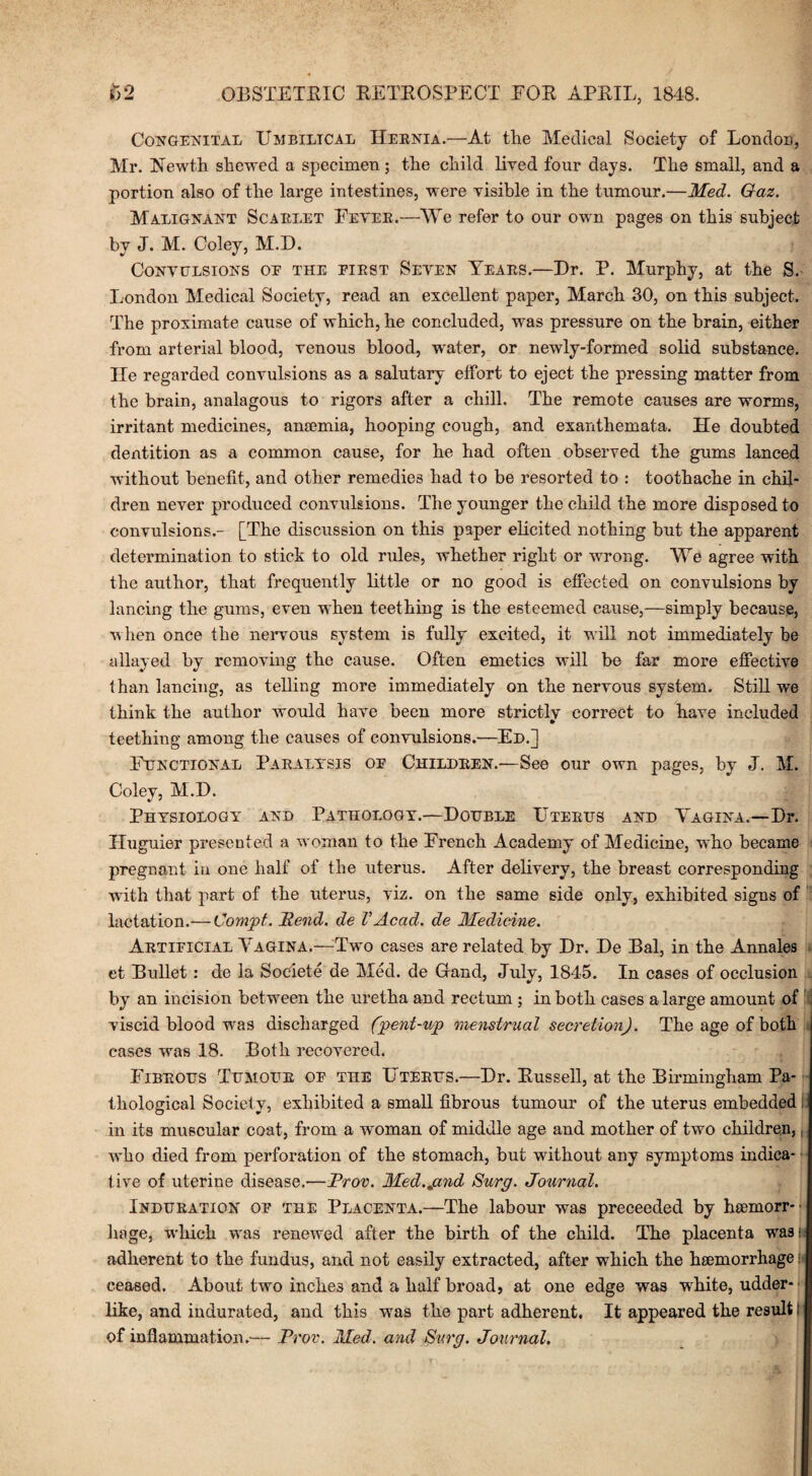 Congenital Umbilical Hernia.—At the Medical Society of London, Mr. Hewth shewed a specimen; the child lived four days. The small, and a portion also of the large intestines, were visible in the tumour.—Med. Gaz. Malignant Scarlet Fever.—We refer to our own pages on this subject by J. M. Coley, M.D. Convulsions oe the first Seven Years.—Hr. P. Murphy, at the S. London Medical Society, read an excellent paper, March 30, on this subject. The proximate cause of which, he concluded, was pressure on the brain, either from arterial blood, venous blood, water, or newly-formed solid substance. He regarded convulsions as a salutary effort to eject the pressing matter from the brain, analagous to rigors after a chill. The remote causes are worms, irritant medicines, anaemia, hooping cough, and exanthemata. He doubted dentition as a common cause, for he had often observed the gums lanced without benefit, and other remedies had to be resorted to : toothache in chil¬ dren never produced convulsions. The younger the child the more disposed to convulsions.- [The discussion on this paper elicited nothing but the apparent determination to stick to old rules, whether right or wrong. We agree with the author, that frequently little or no good is effected on convulsions by lancing the gums, even when teething is the esteemed cause,—simply because, w lien once the nervous system is fully excited, it will not immediately be allayed by removing the cause. Often emetics will be far more effective than lancing, as telling more immediately on the nervous system. Still we think the author would have been more strictly correct to have included teething among the causes of convulsions.—Ed.] Functional Paralysis of Children.—See our own pages, by J. M. Coley, M.H. Physiology and Pathology.—Double Uterus and Yagina.—Dr. Huguier presented a woman to the French Academy of Medicine, who became pregnant in one half of the uterus. After delivery, the breast corresponding with that part of the uterus, viz. on the same side only, exhibited signs of lactation.— Cornet. Bend, de VAcad, de Medicine. Artificial Yagina.—Two cases are related by Dr. De Bal, in the Annales et Bullet: de la Societe de Med. de Hand, July, 1845. In cases of occlusion by an incision between the uretha and rectum ; in both cases a large amount of viscid blood was discharged (pent-icp menstrual secretion). The age of both cases was 18. Both recovered. Fibrous Tumour of the Uterus.—Dr. Russell, at the Birmingham Pa¬ thological Society, exhibited a small fibrous tumour of the uterus embedded in its muscular coat, from a woman of middle age and mother of two children, who died from perforation of the stomach, but without any symptoms indica¬ tive of uterine disease.—Prov. Med.jznd Surg. Journal. Induration of the Placenta.—The labour was preceeded by hemorr-- hage, which was renewed after the birth of the child. The placenta wasr adherent to the fundus, and not easily extracted, after which the hemorrhage • ceased. About two inches and a half broad, at one edge was white, udder¬ like, and indurated, and this was the part adherent. It appeared the result I of inflammation.— Prov. Med. and Surg. Journal.