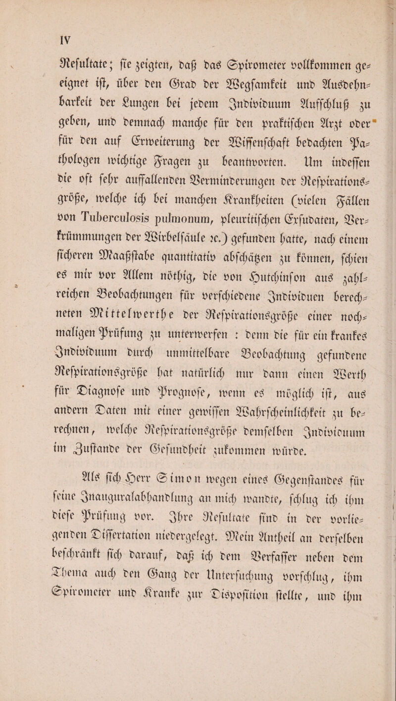 S^efultate; fte jeigten, baß ba£ (Spirometer bollfommen ge* eignet tß, über ben @rab ber SBegfamf eit nnb 2fu$be{m* Barfett ber Sangen Bei jebe.m Snbtoftmum Mfßbluß $u geben, unb bemnacb manche für ben praftifeben 2lr(ß ober für ben auf Gmmterung ber SBtffenfdjaft Bebauten ßßa* tßologen wichtige fragen $u Beantworten. Um mbeffen bie oft fef;r außallenben 93ermmberungen ber 9Fefpiratton^ große, welche ich Bei manchen Äranfßeiten (oielen fällen oon Tuberculosis pulmonum, pleuritifibert Grrfubaten, 33er* Frümmungen ber SßirBelfciule ic,) gefunben patte, nach einem ftcBeren 5)?aaßßaBe quantitatio atfepä^en Fönnen, fepten e^ mir oor Ment nötßtg, bie oon 5)utcf;tnfon au3 ^aljU reicben SeoBacbtungen für oerfclßebene 3nbwibuen Berede neten Sttittelwertbe ber 9?efpiration%röße einer nod;* maligen Prüfung ^u unterwerfen : beim bie für ein franfe^ 3nbimbuum burcf) unmittelBare 33eoBad;tung gefunbene Mefpirationbgröße Bat natürlich nur bann einen Söertp für £>tagnofe unb frognofe, wenn e$ möglich iß, aus anbern £aten mit einer gewiffen Sabrfdjeinlid;Fett ui Be* rechnen, welche TiefpirationSgröße bemfelBen ^nbiotonum tm 3ußanbe ber ©efunbpeit jitfommen würbe, ftcb £)err Simon wegen eines ©egenßanbeS für feine 3naugurala&banblung an mich wanbte, fcf;lug id) il;m biefe Prüfung oor. 3ßre fHefultate ßnb in ber oorlte* genben ©tßertation niebergelegt. SWein Mtl;eil an berfelBen Befchränft ftep barauf, baß ich bem 33erfa)7er neBen bem Sßu'ma aucl; ben ©ang ber UnterfucBung oorfcBfug, ihm Spirometer unb tranfe jur DiSpoßtion ßellte, unb if;m