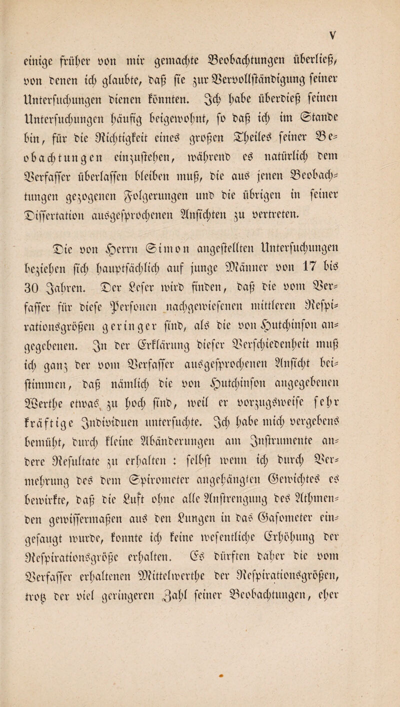 einige fritier non mir gemachte 33eobad;tungen überließ, non benen tdj glaubte, baß jte jur 93ernoUpänbtgung feiner Unterfudmngen bienen fönntem 34 l;abe überoieß feinen Unterfu4ungen häufig betgemofmt, fo baß id; im ©tanbe bin, für bie ^iicßtigfett etneb großen ©ßeileb feiner 93 e* oba4tnngen cin^ußeßeit, mäßrenb eb natürli4 bem SSer'faffer überbaffen bleiben muß, bie aub jenen Seobad;^ tungen gezogenen Folgerungen unb bie übrigen in feiner ©iffertation aubgefprod;enen 2lnßd;ten ju oertreten. ©ie non fperrn ©inton angeßeilten Unterfu4wngen belieben ft4 l;auiptfäd;lid; auf junge Scanner non 17 bte 30 3abrem ©er Jefer roirb ftnben, baß bie nom 93er* faffer für biefe ^erfonen na4gemiefenen mittleren 9fefpi* rationbgrößen geringer finb, alb bie non fputd;tnfon an* gegebenen. 3n ber ©rffdrung biefer 93erfd;iebenßeit muß id; gan^ ber nom 93erfaffer aubgefprod;enen 5(nftcf)t bei* ftimmen, baß nämli4 bie non bputcßtnfon angegebenen 2ßertf;e etmab ^u l;od; futb, meil er oorjugbmetfe feljr freiftige 3nbiotbuen unterfud;te. 34 ßdbe mid; oergebenb bemüht, burd; Heine Slbdnberungen am 3«firwt«eitte an* bere 9?efultate ,$u erhalten : felbft menn id; burd; 93er* nteßrung beb bem ©ptrometer angeßängfen ©emteßteb eb bemirfte, baß bie Suft ol;ne alle 9lnftrengmtg beb 2(tßmen* ben gemtjfermaßen aub ben Jungen in bab ©afometer ein* gefaugt mürbe, fonnte id; feine mefentlid;e Srßößung ber Oiefytrationbgrbße erhalten. 6b bürfren baßer bie nom 93erfaffer erhaltenen SDftttelwertße ber 9\efptrationbgrößen, tvo$ ber niel geringeren 3aW fe^ner S3eobad;tungen, el;er