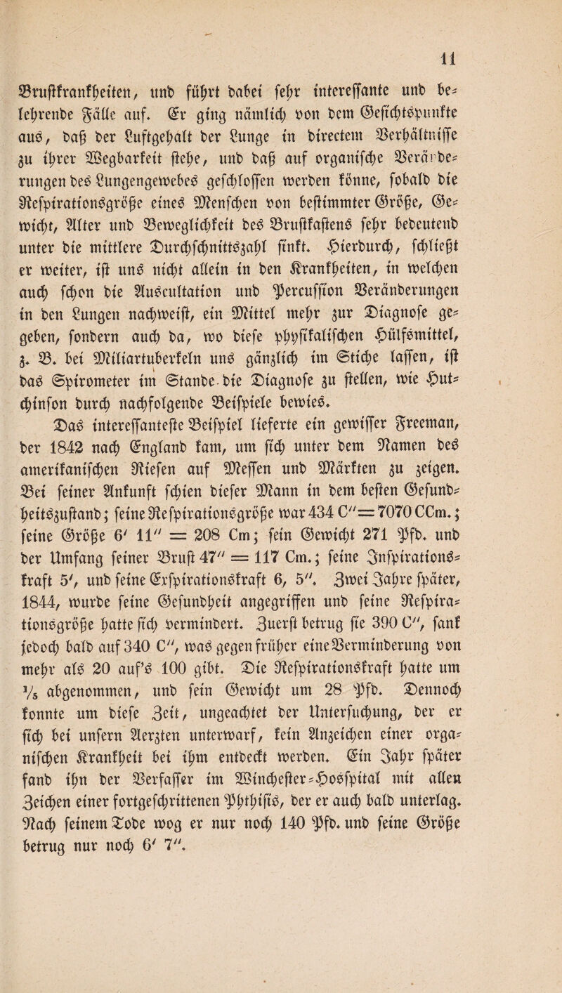 SBrugfranfgeiten, unb fü^rt habet fet>r intereffante unb be* legrenbe gälte auf. ©r ging nämltcg ron bem ©egegtbpunfte aub, bag ber £uftge|ält ber Mutige in birectent SBergältntflfe igrer SSegbarfett gege, unb bag auf organtfcge Sßerärbe* ruugeu beb £ungengemebeb gefegtoffen werben fönne, fobalb bie iftefptrattonbgroge eineb $D?enfcgen bon begtmmter ©rege, ©e* miegt, Filter unb 53en>egXtc^fett beb 33rugfagenb fegr bebeutenb unter bte mittlere £mrcgfcgntttb3agl g'nft. #ierburcg, fcgltegt er metter, ig unb niegt allein in ben ^ranfgeiten, in metegen aueg fd?on bie 2lubcultatton unb ^ercufg'en SBeränberungen in ben Zungen naegmeig, etn Mittel megr $ur £)tagnofe ge^ geben, fonbern aueg ba, me biefe pgpgfalifcgen £üifbmittef, 3. 23. bei 5D?ifiartuberfefn unb gän^ltcg im ©tiege lagen, ig bab ©pirometer im ©tanbe-bie £)iagnofe $u gellen, mte £mt- cginfan bureg nact)folgenbe 33etfpiele betrieb. 2)ab intereffantefie 33eifpiel lieferte ein gemt'ffer greematt, ber 1842 naeg ©nglanb fam, um g'cg unter bem tarnen beb amerifanifegen liefen auf Neffen unb Warften $u geigen. 23ei feiner 2tnfunft fegten btefer 2D?ann in bem beften ©efunb^ gettb^uganb; feine ^efptrationbgröge mar 434 C=7070CCm.; feine ©rege 6' 11 = 208 Cm; fein ©emt'cgt 271 ^3fb. unb ber Umfang feiner 23rug47 = 117 Cm.; feine Bnfptrationb* fraft 5', unb feine ©rfptrationbfraft 6, 5. 3mei 3agre fpäter, 1844, mürbe feine ©efunbgeit angegriffen unb feine 9^efptra= tionbgröge gatte geg berminbert. Buerft betrug ge 390 C, fanf feboeg halb auf 340 C, mab gegen früger etne23erminberung bon megr alb 20 aufb 100 gibt. £)te ^efptrattonbfraft gatte um V5 abgeuommen, unb fein ©emtegt um 28 sPfb. £)ennocg fonnte um biefe Bett, ungeachtet ber Unterfliegung, ber er g'cg bei unfern Siebten untermarf, fein Sln^eicgen einer erga^ nifc^en ^ranfgeit bet tgm entbeeft merben. ©in 3agr fpäter fanb ign ber SBerfager im Söincgeger^obfpital mit allen Belegen einer fortgefegrittenen fpgtgigb, ber er aueg balb unterlag. 91acg feinem £obe mog er nur noeg 140 $fb. unb feine ©röge betrug nur noeg 6' 7.