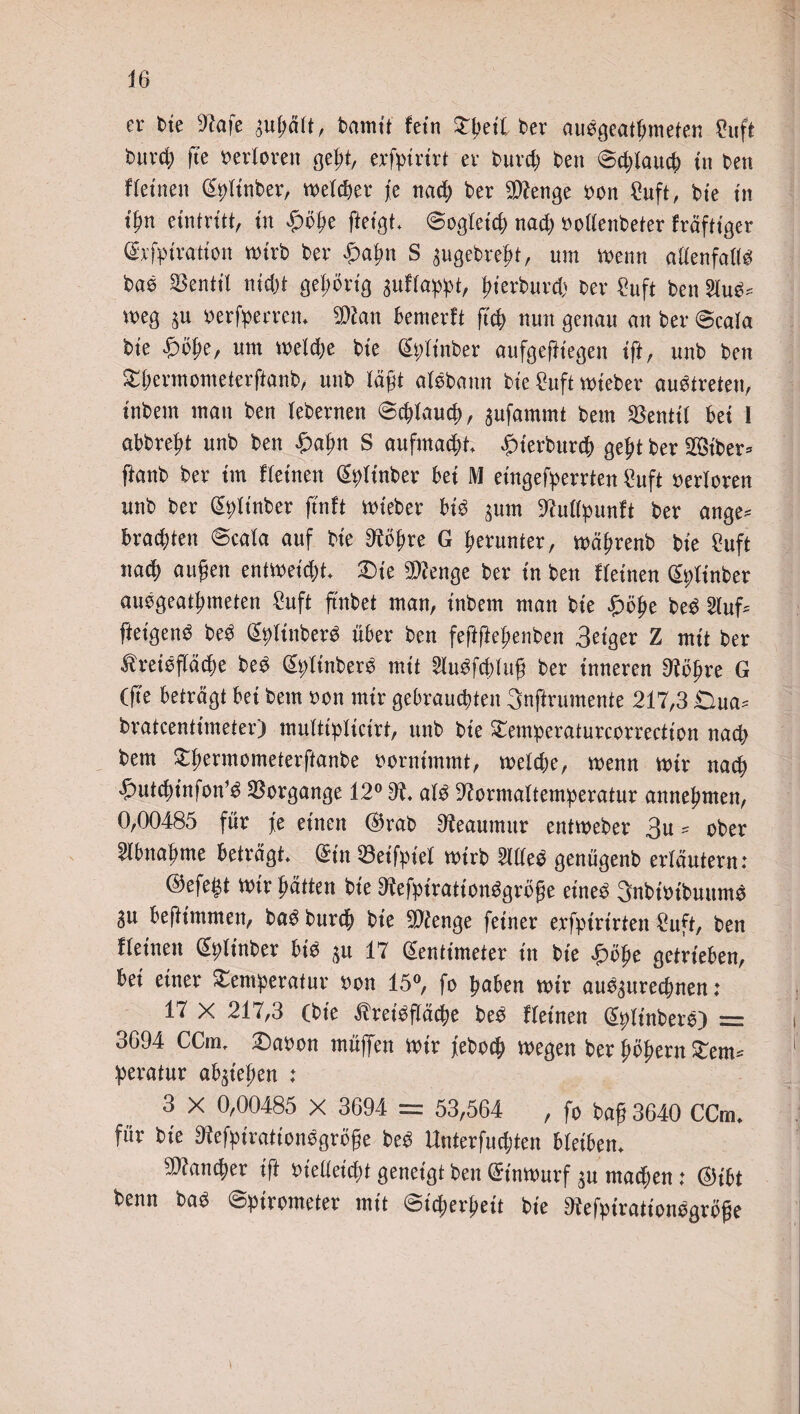 er Die 9kfe augäft, Pamit hin Der auegeathmeten Cuft Duvd; fte verloren geht, erfpirirt er Purd) Pen Sd;lauch tu Pen ffeinen ZpdnPer, welcher j[e nad) Per 9ttenge pon ^uft r Die in tf?n eintritt, tu £öhe fteigt Sogletd) nad) PodenPeter fräftiger Zrfpiration mirP Per Spatyn S augePre^t, um menn adenfade! PaP Reutti nid)t gehörig sudappt, fmPurd) Per £uft Pen meg ^u perfperrem 9)kn bemerd geh nun genau an Per Scala Pte «&öhe, um meldje Pie ZplinPer aufgefltegen ift, unP Pen ThermometerftanP, unP lägt akPann Pie £uft miePer auotreten, tnPem man Pen lePernen Schlauch, aufammt Pem EBentil bet 1 abPrefd unP Pen £>afm S aufmacht £terPurch geht Per 2®tPer* ftanP Per im deinen ZpdnPer bet M eingefperrten ?uft Perloren unP Per ZpünPer jtnft miePer bk ^um 9?udpund Per ange* brauten Scala auf Pte Dkgre G herunter, mägrenP Pte £uft nacf) äugen entmeid)t £)te 9)?enge Per in Pen deinen ZpünPer aikgeatgmeten 2uft ftnPet man, inPem man Pie £öge PeP 2lufc ftet'genP PeP ZplinPerö über Pen feftficgenPen 3eiger Z mit Per ^rekfiäcge PeP ZpünPerP mit 5iuPfd)Iug Per inneren 9fögre G (g'e beträgt bet Pem Pon mir gebrauchten 3nftrumente 217,3 Oua* Pratcenttmeter) multipdcirt, unP Pie Temperaturcorrection nad) Pem TgermometerftanPe pornimmt, melcge, menn mir nach ^utcginfonk Vorgänge 12° 9t ak 9krmaltemperatur annegmen, 0,00485 für fe einen $raP 9kaumur entmePer 3u * oPer Stbnagme beträgt (Sin 93eifptel mtrp Mtö genügenP erläutern: ©efegt mir hätten Pie Dkfpiratiotkgröge eineP SnPiPtPuunk au begimnten, Pa$ Purch Pie 9ftenge feiner erfpirirten 2uft, Pen deinen ZpünPer bk gu 17 Zentimeter in Pie £öge getrieben, bei einer Temperatur pon 15°, fo haben mir auoaurechnen: 17 X 217,3 (Pie ^rekgäege PeP deinen ZpiinPere) = 3694 CCuu £)aPon müflfen mir fePocg megen Per gögern Tem* peratur abategen : 3 X 0,00485 X 3694 = 53,564 , fo Pag 3640 CCirn für Pte 9?efpirationogrö§e PeP Unterfudjten bteibem SDkncger tft Piedeid;t geneigt Pen (St'nmurf au machen: ZHbt Penn Pa3 Spirometer mit Sicherheit Pie 9fefptrationegröge i