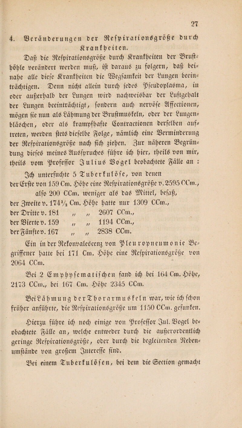 4. 33erdnberungett ber 9!efptrattonggrö@e b u r cf? ^ranf betten* ©a§ bie 9tefpirationögröge burd? ßrantyeiten ber 23rufk höhle beränbert werben ntufj, tft baraud 311 folgern, bag bet*' ml)t ade biefe ^ranfl;etten bte ©Segfamfeit ber Zungen beeitt* träddt'gen* ©enn nicht adein burd? j'ebee ^feuboplaema, in ober außerhalb ber Zungen wirb nachweisbar ber 2uftgel?alt ber Smtgen beeinträchtigt, fonbern aud? nerböfe Iffectionen, mögen fte nun als Zähmung ber 23ruftmusfeln, ober ber Zungen* bläsd?en, ober als frampfbafte (Sontractionen berfelben auf* treten, werben ftetSbiefelbe golge, ttämltd? eine 33ermtnbertmg ber 9tefpt'rationSgröfje nach ftd? Gebern 3ur näheren begrün* bung biefes meines 2lusfprttd?eS führe tcf> hier, tbetlS bon mir, tbeilS bom g3rofeffor 3uliuS SBogel beobachtete gäde an : 3d? unterfud?te 5 ©uberfulöfe, bon betten ber(£rfte bon 159 Cm» Robert ne 9tefpirationsgröfje b. 2595 CCm., atfo 200 CCm* weniger alb bas Mittel, befaft, ber Bwette b* 174 V* Cm» £öbe hatte nur 1309 CCm», ber ©ritte b» 181 „ „ 2607 CCm», ber Vierte b* 159 „ „ 1194 CCm», bergünfteb. 167 „ „ 2838 CCm* ©in in ber 9Mottbalescen3 bon ^31 eu ropneum onie 23e* griffetter patte bet 171 Cm* Impe eilte 9tefpirationsgrc§e bon 2064 CCm* 23ei 2 © tn p p p f<e m a 11 f d? en fanb ich bei 164 Cm* höbe, 2173 CCm*, bei 167 Cm. hope 2345 CCm, 23et 2 a b m u n g b e r © b 0 r a * nt u S I el n war, wie ich fcbott früher anfübrte, bie 9tefpirätionsgrö$e um 1:150 CCm. gefunfen. hierzu führe ich nod? einige bon s]3rofejfor 3ul S3oget be* obachtete gade an, welche entweber burch bie außerordentlich geringe Ütefpirationsgröße, ober burd? bie begleitenden sieben* umftänbe bon großem Sntereffe jtnb, 33et einem ©über! ul Öfen, bet bem bt'e©ectton gemad?t